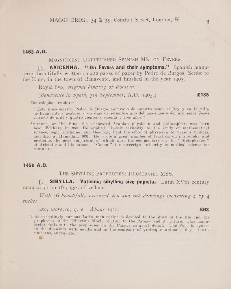1463 A.D. MAGNIFICENT UNPUBLISHED SPANISH MS. ON FEVERS. [6] AVICENNA. ‘On Fevers and their symptoms.”? Spanish manu- script beautifully written on 422 pages of paper by Pedro de Burgos, Scribe to the King, in the town of Benavente, and finished in the year 1463. Royal 8vo, ovzginal binding of doeskin. (Benavente in Spain, 7th September, A.D. 1463.) £185 The colophon reads :— “Este libro escrivo Pedro de Burgos escrivano de nuestro senor el Rey y en la villa de Benavente y acabose a vii dias de setienbre ano del nascimento del nro senor Jesus Christo de mill y quatro cientos y sesenta y tres anfos.” Avicenna, or Ibn Sina, the celebrated Arabian physician and philosopher, was born near Bokhara in 980. He applied himself earnestly to the study of mathematical science, logic, medicine, and theology, held the office of physician to various princes, and died at Hamadan, 1037. He wrote a great number of treatises on philosophy and medicine, the most important of which were his commentary on the “.Metaphysics ” of Aristotle and his famous ‘‘ Canon,” the sovereign authority in medical science for centuries. 1456 A.D. THE SIBYLLINE PROPHECIES ; ILLUSTRATED MSS. [7] SIBYLLA. Vaticinia sibyllina sive papista. Latin XVth century manuscript on 16 pages of vellum. With 16 beautifully executed pen and ink drawings measuring 4 by 4 enches. Ato, morocco, g.e About 1450. £63 This exceedingly curious Latin manuscript is devoted to the story of the life and the prophecies of the Tiburtine Sibyll relating to the Papacy and its future. This manu- script deals with the prophecies on the Papacy in great detail. The Pope is figured in the drawings with monks and in the company of grotesque animals, dogs, bears. unicorns, angels, ete. tal
