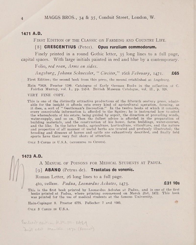 1471 A.D. FIRST EDITION OF THE CLASSIC ON FARMING AND COUNTRY LIFE. [38] GRESCENTIUS (Peter). Opus ruralium commodorum. Finely printed in a round Gothic letter, 35 long lines to a full page, capital spaces. With large initials painted in red and blue by a contemporary. Folio, ved roan, Arnis on sides. Augsburg, Johann Schuessler, “‘ Circiter,’’ 10th February, 1471. £65 First Edition; the second book from this press, the second established at Augsburg. Hain *5828. Proctor 1590. Catalogue of Early German Books in the collection ot C. Fairfax Murray, vol. I., pp. 252-3. British Museum Catalogue, vol, II., p.° 328. VERY. FINE COPY. This is one of the distinctly attractive productions of the fifteenth century press, admir- able for the insight it affords into every kind of agricultural operation, forming, as it does, a sort of ‘“‘ Gentleman’s Recreation.”’ In the twelve books of which it consists, every conceivable information is afforded to the Squire; he is instructed how to select the whereabouts of his estate, being guided hy aspect, the direction of prevailing winds, water-supply, and so on. Then the fullest advice is afforded in the preparation of building materials, and the construction of his house, farm buildings, water-courses, and the like. In the latter books, agriculture, horticulture, viticulture, and the nature and properties of alt manner of useful herbs are treated and profusely illustrated; the breeding and diseases of horses and cattle are exhaustively described, and finally field sports have their very full share of attention. OnLy 3 Cortes 1n U.S.A. (ACCORDING TO CENSUS). A MANUAL OF POISONS FOR MEDICAL STUDENTS AT PADUA. [9] ABANO (Petrus de). Tractatus de venenis. Roman Letter, 26 long lines to a full page. Ato, vellum. Padua, Leonardus Achates, 1473. £31 10s This is the first book printed by Leonardus Achates at Padua, and is one of the first books printed at Padua, where printing commenced on March 21st, 1472. This book was printed for the use of medical students at the famous University. Hain-Copinger 8. Proctor 6775. Pellechet 7 and 1305, &amp; Onrty 3 Copies in U.S.A.