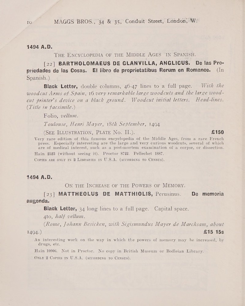 1494 A.D. | THE ENCYCLOPEDIA OF THE MIDDLE AGES IN SPANISH, [22] BARTHOLOMAEUS DE GLANVILLA, ANGLICUS. De las Pro- priedades de las Cosas. EI libro de proprietatibus Rerum en Romance, (In Spanish. ) Black Letter, double columns, 46-47 lines to a full page. Waeth the woodcut Arms of Spain, 16 very remarkable large woodcuts and the large wood- cut printer’s device on a black ground. Woodcut initzal letters. Head-lines. (Title in facsimile.) Folio, vellum. Toulouse, Henri Mayer, 18th September, 1494 (SEE ILLUSTRATION, PLATE No. II.). £150 Very rare edition of this famous encyclopedia of the Middle Ages, from a rare French press. Especially interesting are the large and very curious woodeuts, several of which are of medical interest, such as a post-mortem examination of a corpse, or dissection. Hain 2523 (without seeing it). Proctor 8722. Pellechet 1887. CoPIES ARE ONLY IN 3 Lipraries IN U.S.A. (ACCORDING TO CENSUs). 1494 A.D. ON THE INCREASE OF THE POWERS OF MEMORY. [23] MATTHEOLUS DE MATTHIOLIS, Perusinus. De memoria augenda. Biack Letter, 34 long lines to a full page. Capital space. Ato, half vellum. (Rome, Johann besicken, with Sigismundus Mayer de Marchsam, about 1494.) £15 15s An interesting work on the way in which the powers of memory may be increased, by drugs, ete. Hain 10906. Not in Proctor. No copy in British Museum or Bodleian Library.