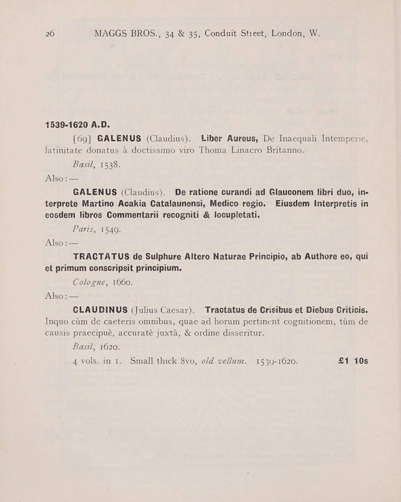 1539-1620 A.D. [69] GALENUS (Claudius). Liber Aureus, De Inaequali Intemperie, latinitate donatus a doctissimo viro Thoma Linacro Britanno. Basi, 1538. Also :— GALENUS (Claudius). De ratione curandi ad Glauconem libri duo, in- terprete Martino Acakia Catalaunensi, Medico. regio. Eiusdem Interpretis in eosdem libros Commentarii recogniti &amp; locupletati. ayes ATS AO: Also :— TRACTATUS de Sulphure Altero Naturae Principio, ab Authore eo, qui et primum conscripsit principium. Cologne, 1660. yale) oa CLAUDINUS (Julius Caesar). Tractatus de Crisibus et Diebus Criticis. Inquo cum de caeteris omnibus, quae ad horum pertinent cognitionem, tim de causis praecipue, accurate juxta, &amp; ordine disseritur. Bast, 1620. 4 vols. in 1.. Small thick 8vo, old vellum. 1539-1620. £1 10s