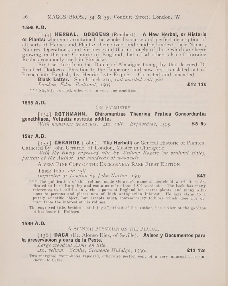 1595 A.D. [133] HERBAL. DODOENS (Rembert). A New Herbal, or Historie of Plants: wherein is contained the whole discourse and perfect description of all sorts of Herbes and Plants: their divers and sundrie kindes: their Names, Natures, Operations, and Vertues :and that not onely of those which are heere growing in this our Countrie of England, but of al others also of forraine Realms commonly used in Physicke. First set foorth in the Dutch or Almaigne toong, by that learned D. Rembert Dodoens, .Phisition to the Emperor: and now first translated out of French into English, by Henrie Lyte Esquiér. Corrected and amended. Black Letter. Small thick 4to, full mottled calf gilt. London, Edm. Bollisant, 1595. £12 12s *** Slightly wormed, otherwise in very fine condition. 1595 A.D. ON PALMISTRY. [1341 ROTHMANN. Chiromantiae Theorica Pratica Concordantia genethliaca, Vetustis novitate addita. With numerous woodcuts. Ato, calf. Erphordzae, 1505. £5 5s 1597 A.D. [135] GERARDE (john). The Herball; or General Historie of Plantes, Gathered by John Gerarde, of London, Master in Chirugerie. With the finely engraved title by William Rogers (an brilliant state), portrait of the Author, and hundreds of woodcuts. A VERY FINE COPY OF THE EXCESSIVELY RARE FIRST EDITION. ‘thick folio; old: calf. Imprinted at London by John Norton, 15097. £42 *** The publication of this volume made Gerarde’s name a household word—it is de- dicated to Lord Burghley and contains more than 1,800 woodcuts. The book has many references to localities in various parts of Hmngland for scarce plants, and many allu- sions to persons and places now of high antiquarian interest. He lays claim to a purely scientific object, but accepts much contemporary’ folklore which does not de- tract from the interest of his volume. The engraved title, besides containing a“portrait of the Author, has a view of the gardens of his house in Holborn. 1599 A.D. A SPANISH PHYSICIAN ON THE PLAGUE. [136] DACA (Dr. Alonso Diez, of Seville). Avisos y Documentos para la preservacion y cura de la Peste. Large woodcut Arms on title. Ato, vellum. Sevalle, Clemente Hidalgo, 1599. £12 12s Two marginal worm-holes repaired, otherwise perfect copy of a very unusual book un- known to Salva.