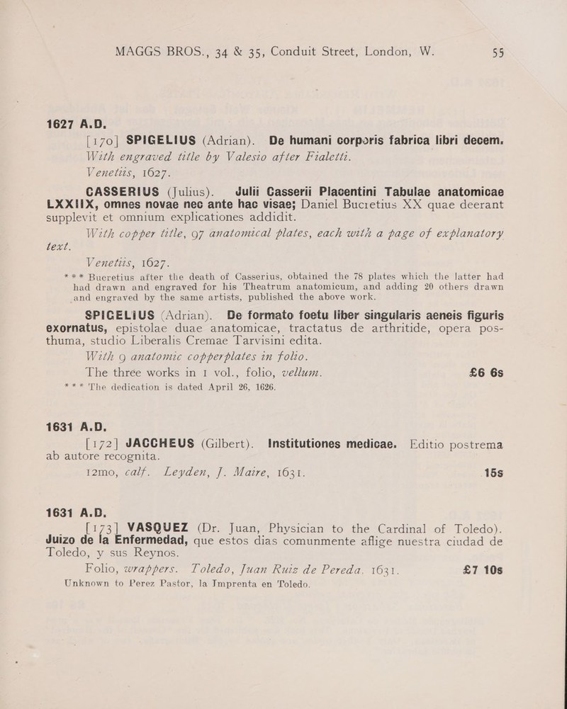 1627 A.D. [170] SPIGELIUS (Adrian). De humani corporis fabrica libri decem. With engraved title by Valesio after Fialetiz. Venetits, 1627. CASSERIUS (Julius). Juli! Casserii Placentini Tabuiae anatomicae LXXIIX, omnes novae nec ante hac visae; Daniel Bucietius XX quae deerant supplevit et omnium explicationes addidit. With copper title, 97 anatomical plates, each with a page of explanatory text. Venetis, 1627. ** * Bucretius after the death of Casserius, obtained the 78 plates which the latter had had drawn and engraved for his Theatrum anatomicum, and adding 20 others drawn and engraved by the same artists, published the above work. SPIGELIUS (Adrian). De formato foetu liber singularis aeneis figuris exornatus, epistolae duae anatomicae, tractatus de arthritide, opera pos- thuma, studio Liberalis Cremae Tarvisini edita. With 9 anatomic copperplates in folto. The three works in 1 vol., folio, vellum. £6 6s *** The dedication is dated April 26, 1626. 1631 A.D. [172] JACCHEUS (Gilbert). Institutiones medicae. [Editio postrema ab autore recognita. i2me; Ge (2 egaes, J. Marre, 1634. 15s 1631 A.D. ; [173] VASQUEZ (Dr. Juan, Physician to the Cardinal of Toledo). Juizo de la Enfermedad, que estos dias comunmente aflige nuestra ciudad de Toledo, y sus Reynos. Foho, wrappers. Toledo, Juan Ruiz de Pereda. 1631. £7 10s Unknown to Perez Pastor, la Jmprenta en Toledo.