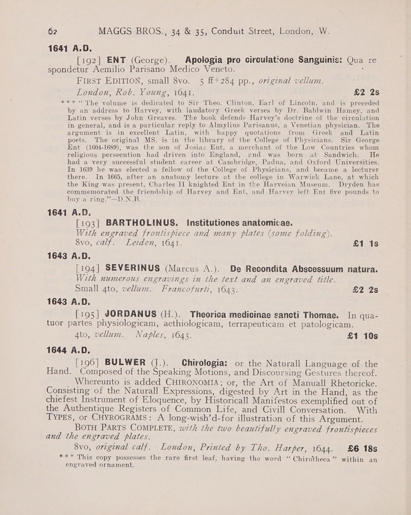 1641 A.D. [192] ENT (George). Apologia pro circulatrone Sanguinis: Qua re spondetur Aemilio Parisano Medico Veneto. FIRST EDITION, small 8vo. 5 ff+284 pp., ozzginal vellum. London, Rob. Young, 1641. Foy ay 4 *** «The volume is dedicated to Sir Theo. Clinton, Earl of Lincoln, and is preceded by an address to Harvey, with laudatory Greek verses by Dr. Baldwin Hamey, and Latin verses by John Greaves. The book defends Harvey’s doctrine of the circulation in general, and is a particular reply to Almylius Parisanus, a Venetian physician. The argument is in excellent Latin, with happy quotations from Greek and Latin poets. The original MS. is in the library of the College of Physicians. Sir George Ent (1604-1689), was the son of Josias Ent, a merchant of the Low Countries whom religious persecution had driven into England, and was born at Sandwich. He had a very successful student career at Cambridge, Padua, and Oxford Universities. In 1639 he was elected a fellow of the College of Physicians, and became a lecturer there. In 1665, after an anatomy lecture at the college in Warwick Lane, at which the King was present, Charles II knighted Ent in the Harveian Museum. Dryden has commemorated the friendship of Harvey and Ent, and Harvey left Ent five pounds to buy a ring.’”—D.N.B. 1641 A.D. [193] BARTHOLINUS. [nstitutiones anatomicae. With engraved frontispiece and many plates (some folding). 8v0, caljy Lerden, 1641. £1 is 1643 A.D. [194] SEVERINUS (Marcus A.). De Recondita Abscessuum natura. W2th numerous engravings in the text and an engraved title. small 4to, vellum. Francofurti, 1643. £2 2s 1643 A.D. [195] JORDANUS (H.). Theorica medicinae sancti Thomae. In qua- tuor partes physiologicam, aethiologicam, terrapeuticam et patologicam. 4to, vellum. Naples, 1643. £1 10s 1644 A, D. [196] BULWER (J.). Chirologia: or the Naturall Language of the Hand. Composed of the Speaking Motions, and Discoursing Gestures thereof. _ Whereunto is added CHIRONOMIA; or, the Art of Manuall Rhetoricke. Consisting of the Naturall Expressions, digested by Art in the Hand, as the chiefest Instrument of Eloquence, by Historicall Manifestos exemplified out of the Authentique Registers of Common Life, and Civill Conversation. With TYPES, or CHYROGRAMS: A long-wish’d-for illustration of this Argument. BOTH PARTS COMPLETE, wth the two beautifully engraved frontispieces and the engraved plates. 8vo, orzginal calf. London, Printed by Tho. Harper, 1644. £6 18s *** This copy possesses the rare first leaf, having the word “ Chirotheca ’ within an engraved ornament.