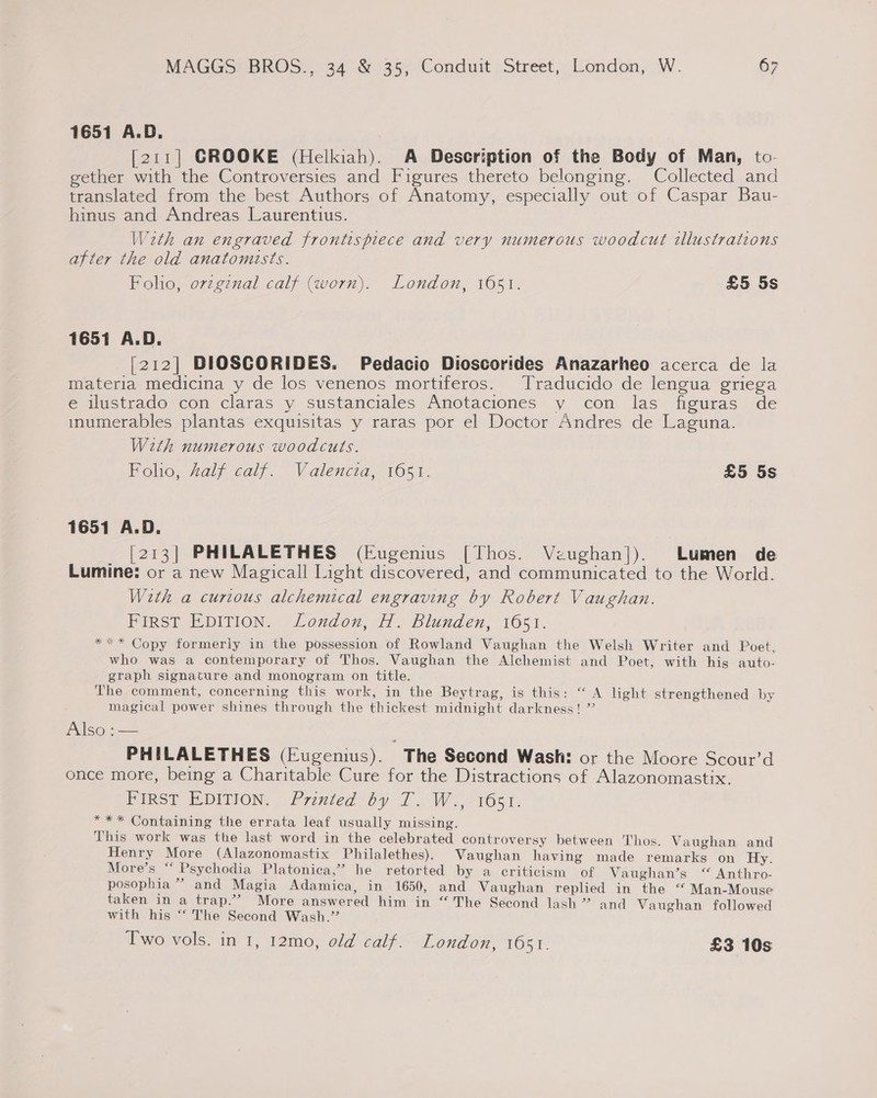 1651 A.D. [211] GROOKE (Helkiah). A Description of the Body of Man, to- gether with the Controversies and Figures thereto belonging. Collected and translated from the best Authors of Anatomy, especially out of Caspar Bau- hinus and Andreas Laurentius. With an engraved frontispiece and very numerous woodcut illustrations after the old anatomists. Foho, ovzgznal calf (worn). London, 1651. £5 5s 1651 A.D. [212] DIOSCORIDES. Pedacio Dioscorides Anazarheo acerca de la materia medicina y de los venenos mortiferos. Traducido de lengua griega e ilustrado con claras y sustanciales Anotaciones y con las figuras de inumerables plantas exquisitas y raras por el Doctor Andres de Laguna. With numerous woodcuts. Polo, aly caly. Valencia, 105,h- £5 5s 1651 A.D. [213] PHILALETHES (Eugenius [Thos. Veughan]|). Lumen de Lumine: or a new Magicall Light discovered, and communicated to the World. W2th a curious alchemical engraving by Robert Vaughan. FIRST EDITION. London, H. Blunden, 1651. *** Copy formerly in the possession of Rowland Vaughan the Welsh Writer and Poet. who was a contemporary of Thos. Vaughan the Alchemist and Poet, with his auto- graph signature and monogram on title. The comment, concerning this work, in the Beytrag, is this: “ A light strengthened by magical power shines through the thickest midnight darkness! ” Also: —— PHILALETHES (Eugenius). The Second Wash: or the Moore Scour’d once more, being a Charitable Cure for the Distractions of Alazonomastix. FIRST EPitON,. Prevted Oy 7. Wo 1651: *** Containing the errata leaf usually missing. This work was the last word in the celebrated controversy between Thos. Vaughan and Henry More (Alazonomastix Philalethes). Vaughan having made remarks on Hy. More’s “‘ Psychodia Platonica,”’ he retorted by a criticism of Vaughan’s “ Anthro- posophia ” and Magia Adamica, in 1650, and Vaughan replied in the “ Man-Mouse taken in a trap.’ More answered him in “The Second lash ” and Vaughan followed with his “‘ The Second Wash.” Two vols. in 1, 12mo, old calf. London, 1651. £3 10s