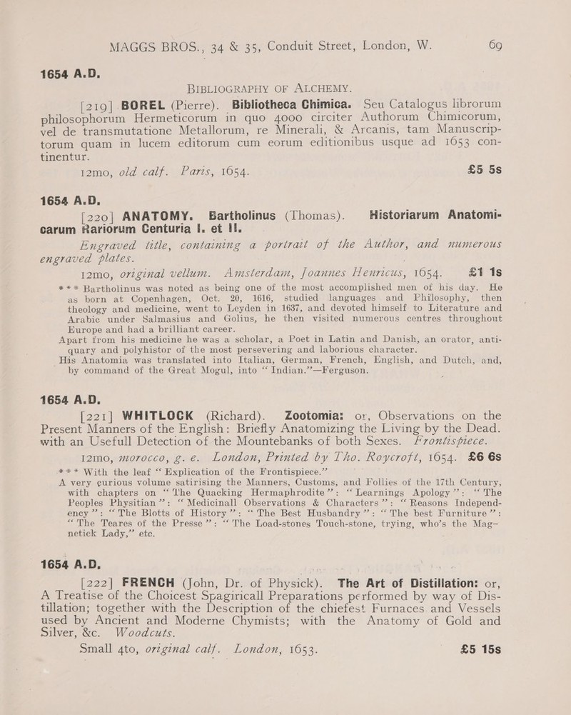 1654 A.D. BIBLIOGRAPHY OF ALCHEMY. [219] BOREL (Pierre). Bibliotheca Chimica. Seu Catalogus librorum philosophorum Hermeticorum in quo 4000 circiter Authorum Chimicorum, vel de transmutatione Metallorum, re Minerali, &amp; Arcanis, tam Manuscrip- torum quam in lucem editorum cum eorum editionibus usque ad 1053 con- tinentur. pene; old calf. »P ares, 1054. £5 5s 1654 A.D. [220] ANATOMY. EBartholinus (Thomas). Historiarum Anatom carum Rariorum Centuria I. et II. Engraved title, containing a portrait of the Author, and numerous engraved plates. | 12mo, oviginal vellum. Amsterdam, joannes Henricus, 1054. £1 1s ** * Bartholinus was noted as being one of the most accomplished men of his day. He as born at Copenhagen, Oct. 20, 1616, studied languages and TPhilosophy, then theology and medicine, went to Leyden in 1637, and devoted himself to Literature and Arabic under Salmasius and Golius, he then visited numerous centres throughout Europe and had a brilliant career. Apart from his medicine he was a scholar, a Poet in Latin and Danish, an orator, anti- quary and polyhistor of the most persevering and laborious character. His Anatomia was translated into Italian, German, French, English, and Dutch, and, by command of the Great Mogul, into “ Indian.”’—Ferguson. 1654 A.D. [221] WHITLOCK (Richard). Zootomia: or, Observations on the Present Manners of the English: Briefly Anatomizing the Living by the Dead. with an Usefull Detection of the Mountebanks of both Sexes. frontispiece. 12mo, morocco, g.e. London, Printed by Tho. Roycrofi, 1654. £6 6s ** * With the leaf “ Explication of the Frontispiece.” A very curious volume satirising the Manners, Customs, and Follies of the 17th Century, with chapters on “he Quacking Hermaphrodite’”’: ‘“‘ Learnings Apology’: ‘* The Peoples Physitian’”’: “ Medicinall Observations &amp; Characters’: “ Reasons Independ- ency ”: “The Blotts of History”: “The Best Husbandry”: “ The best Furniture”: “The Teares of the Presse”: “‘ The Load-stones Touch-stone, trying, who’s the Mag- netick Lady,” ete. 1654 A.D, [222] FRENCH (John, Dr. of Physick). The Art of Distillation: or, A Treatise of the Choicest Spagiricall Preparations performed by way of Dis- tillation; together with the Description of the chiefest Furnaces and Vessels used by Ancient and Moderne Chymists; with the Anatomy of Gold and Silver, &amp;c. Woodcuts. Small 4to, or¢ginal calf. London, 1653. _ £5 15s