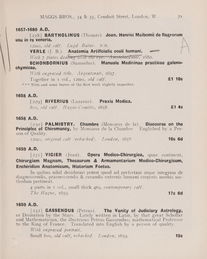 1657-1680 A.D. [228] BARTHOLINUS (Thomas) Joan. Henric: Meibomii de flagrorum | usu in re veneria. f2mo.,old caly. Lugd pbarao., N-D: I\ VERLE (J. B.). Anatomia Artificialis oculi humani. = = aie With 7 plates canoer ine Cer mstelaca git, O80. SCHONBORNIUS (Samuelus). Manuale Medicinae practicae galeno- chymicae. With engraved title. Argentoratz, 1057. Together in 1 vol., 12mo, old calf. £1 10s *** Title and some leaves of the first work slightly imperfect. 1658 A.D. [229] RIVERIUS (Lazarus). Praxis Medica. 8vo, old calf. Hagae-Comitis, 1658. £1 4s 1658 A.D. [230] PALMISTRY. Chambre (Monsieur de la). Discourse on the Principles of Chiromancy, by Monsieur de la Chambre Englished by a Per- son of Quality. 12mo, origznal calf (rebacked). London, 165% 10s 6d 1659 A.D. [231] VIGIER (Jean). Opera Medico-Chirurgica, quae continent, Chirurgiam Magnam, Thesaurum &amp; Armamentarium Medico-Chirurgicum, Enchiridion Anatomicum, Historiam Foetus. In quibus nihil desiderari potest quod ad perfectam atque integram de diagnoscendis, praenoscendis &amp; curandis externis humani corporis morbis me- thodum pertineat. 4 parts in 1 vol., small thick 4to, contemporary calf. The Hague, 16509. 17s 6d 1659 A.D. [232] GASSENDUS (Petrus). The Vanity of Judiciary Astrology, or Divination by the Stars. Lately written in Latin, by that great Schollar and Mathematician, the illustrious Petrus Gassendus; mathematical Professor to the King of France. Translated into English by a person of quality. With engraved portrait. Small 8vo, old calf, rebacked. London, 1659. 15s