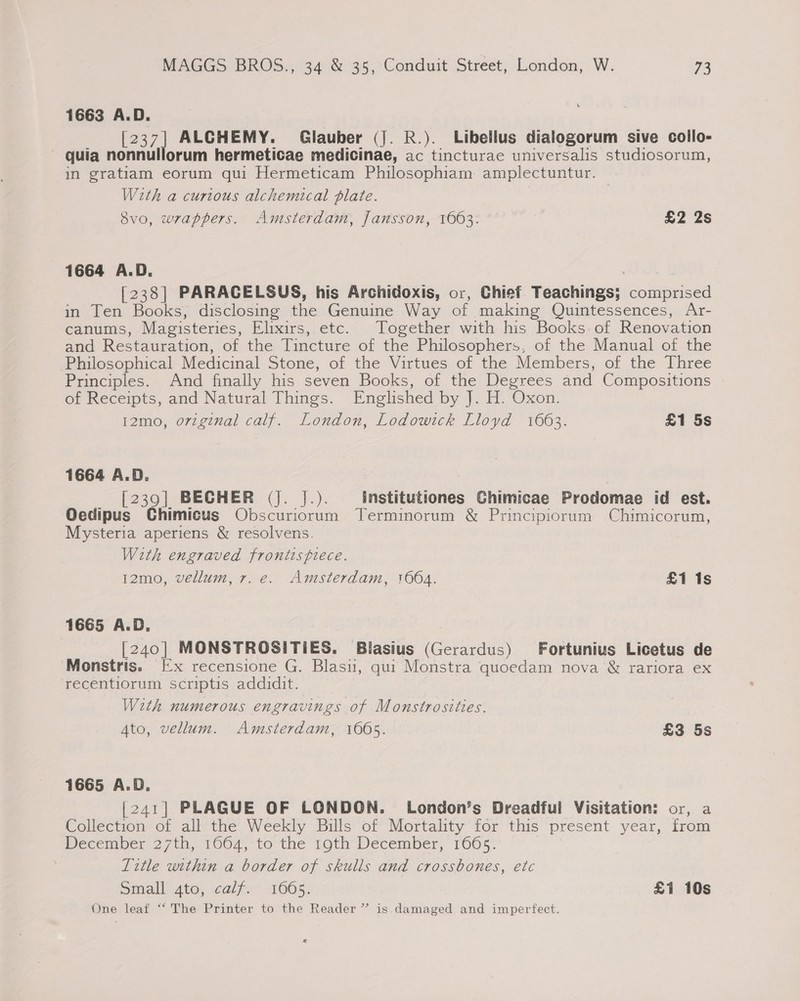 1663 A.D. _ [237] ALCHEMY. Glauber (J. R.). Libellus dialogorum sive collo- quia nonnullorum hermeticae medicinae, ac tincturae universalis studiosorum, in gratiam eorum qui Hermeticam Philosophiam amplectuntur. With a curious alchemical plate. Svo, wrappers. Amsterdam, Jansson, 1663. £2 2s 1664 A.D. | [238] PARACELSUS, his Archidoxis, or, Chief Teachings; comprised in Ten Books, disclosing the Genuine Way of making Quintessences, Ar- canums, Magisteries, Elixirs, etc. Together with his Books. of Renovation and Restauration, of the Tincture of the Philosophers, of the Manual of the Philosophical Medicinal Stone, of the Virtues of the Members, of the Three Principles. And finally his seven Books, of the Degrees and Compositions of Receipts, and Natural Things. Englished by J. H. Oxon. 12mo, ovzginal calf. London, Lodowick Lloyd 1663. £1 5s 1664 A.D. _ [239] BECHER (J. J.). institutiones Ghimicae Prodomae id est. Oedipus Chimicus Obscuriorum Terminorum &amp; Principiorum Chimicorum, Mysteria aperiens &amp; resolvens. With engraved frontispiece. 12mo, vellum, 7. e. Amsterdam, 1664. £1 1s 1665 A.D. [240] MONSTROSITIES. Blasius (Gerardus) Fortunius Licetus de Monstris. [x recensione G. Blasu, qui Monstra quoedam nova &amp; rariora ex recentiorum scriptis addidit. With numerous engravings of Monstrosities. Ato, vellum. Amsterdam, 10605. £3 5s 1665 A.D. [241] PLAGUE OF LONDON. London’s Dreadful Visitation: or, a Collection of all the Weekly Bills of Mortality for this present year, from December 27th, 1604,*to the Toth December, 1665; Title within a border of skulls and crossbones, etc Small gto, calf. 1665. £1 10s One leaf “‘ The Printer to the Reader” is damaged and imperfect.