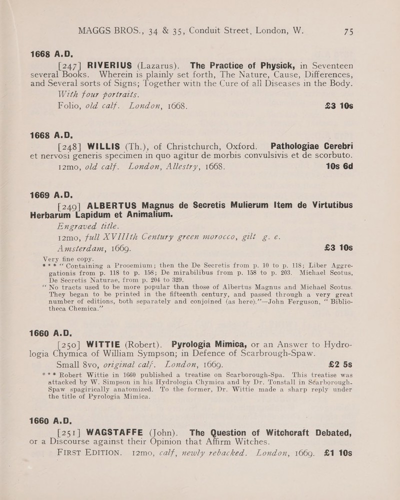 1668 A.D. [247] RIVERIUS (Lazarus). The Practice of Physick, in Seventeen several Books. Wherein is plainly set forth, The Nature, Cause, Differences, and Several sorts of Signs; Together with the Cure of all Diseases in the Body. With four portratts. Folio, old calf. London, 1668. £3 10s 1668 A.D. [248] WILLIS (Th.), of Christchurch, Oxford. Pathologiae Cerebri et nervosi generis specimen in quo agitur de morbis convulsivis et de scorbuto. 12mo, old calf. London, Allestry, 1668. 10s 6d 1669 A.D. [249] ALBERTUS Magnus de Secretis Mulierum Item de Virtutibus Herbarum Lapidum et Animalium. Engraved tztle. 12mo, full XVIIIth Century green morocco, gilt g. e. Amsterdam, 1069. £3 10s Very fine copy. *** © Containing a Prooemium; then the De Secretis from p. 10 to p. 118; Liber Aggre- gationis from p. 118 to p. 158; De mirabilibus from p. 158 to p. 203. Michael Scotus, De Secretis Naturae, from p. 204 to 329. “No tracts used to be more popular than those of Albertus Magnus and Michael Scotus. They began to be printed in the fifteenth century, and passed through a very great number of editions, both separately and conjoined (as here).’?—John Ferguson, “ Biblio- theca Chemica.” 1660 A.D. [250] WITTIE (Robert). Pyrologia Mimica, or an Answer to Hydro- logia Chymica of William Sympson; in Defence of Scarbrough-Spaw. Small 8vo, ovzgznal calf. London, 1669. £2 5s *** Robert Wittie in 1660 published a treatise on Scarborough-Spa. This treatise was attacked by W. Simpson in his Hydrologia Chymica and by Dr. 'Tonstall in Scarborough- Spaw spagirically anatomized. To the former, Dr. Wittie made a sharp reply under the title of Pyrologia Mimica. 1660 A.D. [251] WAGSTAFFE (John). The Question of Witchcraft Debated, or a Discourse against their Opinion that Affirm Witches. FIRST EDITION. 12mo, calf, newly rebacked. London, 1669. £1 10s