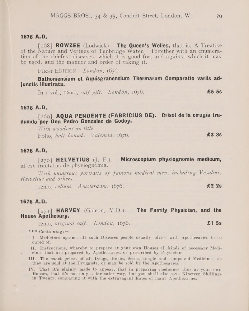 1676 A.D. [268| ROWZEE (Lodwick). The Queen’s Welles, that is, A Treatise of the Nature and Vertues of Tunbridge Water. Together with an enumera- tion of the chiefest diseases, which it is good for, and against which it may be used, and the manner anc: order of taking it. FIRST EDITION. Loudon, 1656. Bathoniensium et Aquisgranensium Thermarum Comparatio variis ad- junctis tlustrata. lnevol, Teme, cal? cut. London; 1076: &amp;5 5s 1676 A.D. [269] AQUA PENDENTE (FABRICIUS DE). Crisoi de la cirugia tra- ducido por Don Pedro Gonzalez de Godoy. With woodcut on title. Folio, alf bound. Valencia, 1670. £3 3s 1676 A.D. (270| HELVETIUS (j. F.). Microscopium physiognomie medicum, id est tractatus de physiognomia. With numerous portraits of famous medical men, including Vesalus, Helvetius and others. 12mo, vellum. Amsterdam, 1676. £2 2s 1676 A.D. [271] HARVEY (Gideon, M.D.). The Family Physician, and the House Apothecary. t2mo, oregznal calf. London, 1670. £1 5s *=** Containing :— I. Medicines against all such Diseases people usually advise with Apothecaries to be cured of. lI. Instructions, whereby to prepare at ycur own Houses all kinds of necessary Medi- 3 cines that are prepared by Apothecaries, or prescribed by Physicians. III. The exact prices of all Drugs, Herbs, Seeds, simple and compound Medicines, as they are sold at the Druggists, or may be sold by the Apothecaries. IV. That it’s plainly made to appear, that in preparing medicines thus at your own Houses, that it’s not only a far safer way, but you shall also save Nineteen Shillings in Twenty, comparing it with the extravagant Rates of many Apothecaries.