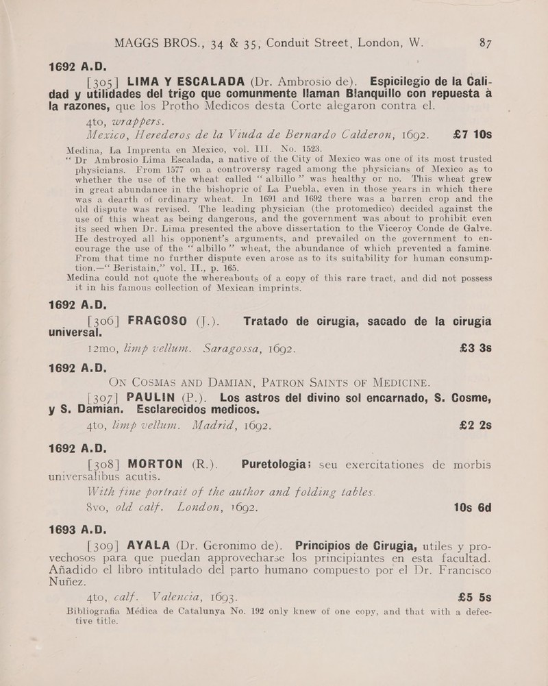 1692 A.D. [305] LIMA Y ESCALADA (Dr. Ambrosio de). Espicilegio de la Cali- dad y ulitades del trigo que comunmente Ilaman Blanquillo con repuesta a la razones, que los Protho Medicos desta Corte alegaron contra el. Ato, wrappers. Mexico, Herederos de la Viuda de Bernardo Calderon, 1602. £7 10s Medina, La Imprenta en Mexico, vol. III. No. 1523. ‘“Dr Ambrosio Lima Escalada, a native of the City of Mexico was one of its most trusted physicians. From 1577 on a controversy raged among the physicians of Mexico ag to whether the use of the wheat called “ albillo”’ was healthy or no. This wheat grew in great abundance in the bishopric of La Puebla, even in those years in which there was a dearth of ordinary wheat. In 1691 and 1692 there was a barren crop and the old dispute was revised. The leading physician (the protomedico) decided against the use of this wheat as being dangerous, and the government was about to prohibit even its seed when Dr. Lima presented the above dissertation to the Viceroy Conde de Galve. He destroyed all his opponent’s arguments, and prevailed on the government to en- courage the use of the “ albillo’”? wheat, the abundance of which prevented a famine. From that time no further dispute even arose as to its suitability for human consump- tion.—‘‘ Beristain,”’ vol. II., p. 165. Medina could not quote the whereabouts of a copy of this rare tract, and did not possess it in his famous collection of Mexican imprints. 1692 A.D. [306] FRAGOSO (J.). Tratado de cirugia, sacado de fa cirugia universal. 12mo, lamp vellum. Saragossa, 1692. £3 3s 1692 A.D. ON COSMAS AND DAMIAN, PATRON SAINTS OF MEDICINE. [307] PAULIN (P.). Los astros del divino sol encarnado, S. Cosme, y S. Damian. Esclarecidos medicos. Ato, lamp vellum. Madrid, 1602. £2 2s 1692 A.D. . [308| MORTON (R.). Puretologia; seu exercitationes de morbis universalibus acutis. Weth fine portrait of the author and folding tables. BvO,,0ld calf. Lond on, 1602. 10s 6d 1693 A.D. [309] AYALA (Dr. Geronimo de). Principios de Cirugia, utiles y pro- vechosos para que puedan approvecharse los principiantes en esta facultad. Afiadido el libro intitulado del parto humano compuesto por el Dr. Francisco Nufiez. Ato, calf. Valencia, 16093. £5 5s Bibliografia Médica de Catalunya No. 192 only knew of one copy, and that with a defec- tive title.