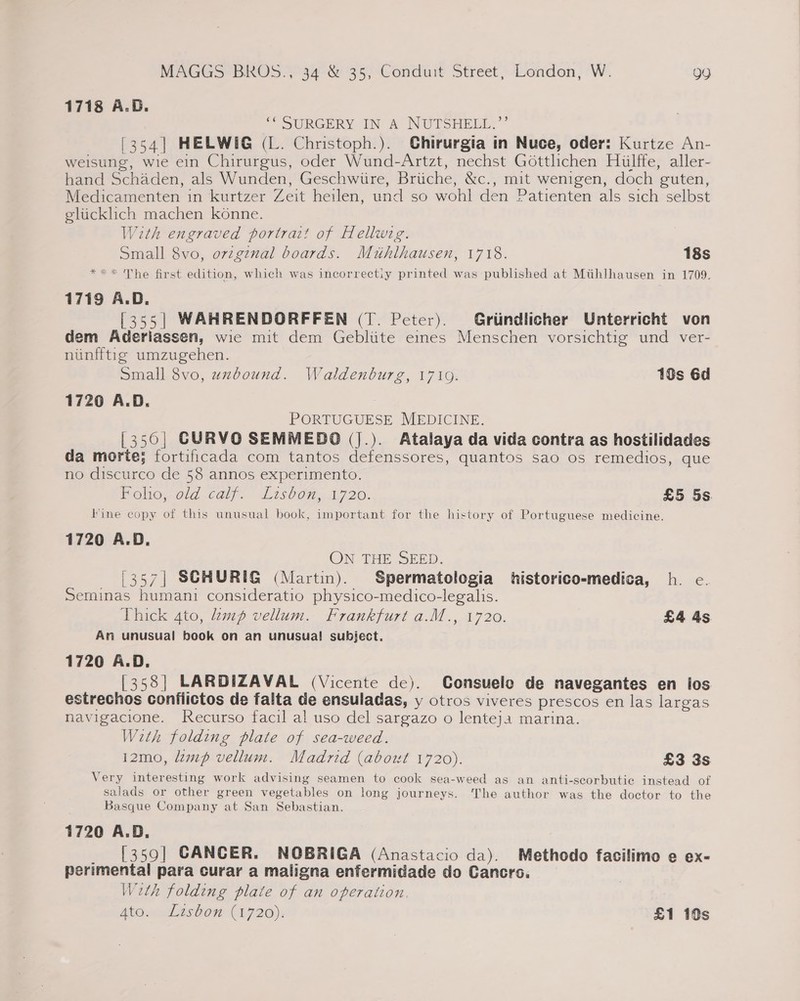 1718 A.B. ‘SURGERY IN’ A NUTSHELL.’ [354] HELWIG (L. Christoph.). Ghirurgia in Nuce, oder: Kurtze An- weisung, wie ein Chirurgus, oder Wund-Artzt, nechst Gotthchen Hulffe, aller- hand Schaden, als Wunden, Geschwiire, Briiche, &amp;c., mit wenigen, doch guten, Medicamenten in kurtzer Zeit heilen, und so wohl den Patienten als sich selbst elticklich machen konne. With engraved portrait of Hellwig. Small 8vo, ovzgznal boards. Mihlhausen, 1718. 18s *** The first edition, which was incorrectly printed was published at Mtihlhausen in 1709. 1719 A.D. [355| WAHRENDORFFEN (T. Peter). Griindlicher Unterricht von dem Aderiassen, wie mit dem Gebliite eines Menschen vorsichtig und ver- nunfftig umzugehen. Small 8vo, uxbound. Waldenburg, 17109. 18s 6d 1720 A.D. 7 PORTUGUESE MEDICINE. [350| CURVO SEMMEDO (J.). Atalaya da vida contra as hostilidades da morte; fortificada com tantos defenssores, quantos sao os remedios, que no discurco de 58 annos experimento. Mono 0ld calf, L7s0c7. 1,720. £5 5s. Fine copy of this unusual book, important for the history of Portuguese medicine. 1720 A.D. ON THE SEED. '357| SCHURIG (Martin). Spermatologia historico-medica, h. e. Seminas humani consideratio physico-medico-legalis. Thick 4to, 2mp vellum. Frankfurt a.M., 1720. £4 4s Am unusual book on an unusual subject. 1720 A.D. [358] LARDIZAVAL (Vicente de). Consuelo de navegantes en los estrechos conflictos de falta de ensuladas, y otros viveres prescos en las largas navigacione. Recurso facil al uso del sargazo o Jenteja marina. With folding plate of sea-weed. 12mo, mp vellum. Madrid (about 1720). £3 3s Very interesting work advising seamen to cook sea-weed as an anti-scorbutic instead of salads or other green vegetables on long journeys. The author was the doctor to the Basque Company at San Sebastian. 1720 A.D. _ [359] CANCER. NOBRIGA (Anastacio da). Methodo facilimo e ex- perimental para curar a maligna enfermidade do Cancrs. With folding plate of an operation. Aton lisbon (2720); £1 10s