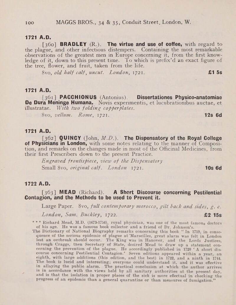 1721 A.D. [360] BRADLEY (R.). The virtue and use of coffee, with regard to the plague, and other infectious distempers. Containing the most remarkable observations of the greatest men in Europe concerning it, from the first know- ledge of it, down to this present time. To which is prefix’d an exact figure of the tree, flower, and fruit, taken from the life. 8vo, old half calf, uncut. London, 1721. £1 5s 1721 A.D. [301] PACCHIONUS (Antonius). Dissertationes Physico-anatomiae De Dura Meninge Humana. Novis experimentis, et lucubrationibus auctae, et illustratae. Wz2th two folding copperplates. Svo, vellum. Rome, 1721. 12s 6d 1721 A.D. [362] QUINCY (John, 1/.D.). The Dispensatcry of the Royal College of Physicians in London, with some notes relating to the manner of Composi- tion, and remarks on the changes made in most of the Officinal Medicines, from their first Prescribers down to the present Practice. Engraved frontispiece, view of the Dispensatory Small 8vo, ovzginal calf. London 1721. 10s 6d 1722 A.D. [363] MEAD (Richard). A Short Discourse concerning Pestilential Contagion, and the Methods to be used to Prevent it. Large Paper. 8vo, full contemporary morocco, gilt back and sides, g. e. London, Sam. Buckley, 1722. | £2 15s *** Richard Mead, M.D. (1673-1754), royal physician, was one of the most famous doctors of his age. He was a famous book collector and a friend of Dr. Johnson’s. The Dictionary of National Biography remarks concerning this book ‘‘ In 1719, in conse- quence of the serious epidemic of plague at “Marseilles, great alarm was felt in London lest an outbreak should occur. The King was in Hanover, and the Lords Justices, through Craggs, then Secretary of State, desired Mead to draw up a statement con- cerning the prevention of the plague. He accordingly published in 1720 ‘A short dis- course concerning Pestilential Contagion.’ Seven editions appeared within a year, an eighth, with large additions (this edition, and the best) in 1722, and a ninth in 1744. The book is lucid and interesting; everyone could understand it, and it was effective in allaying the public alarm. The practical conclusion at which the author arrives is in accordance with the views held by all sanitary authorities at the present day, and is that the isolation in proper places of the sick is more effectual in checking the progress of an epidemic than a general quarantine or than measures of fumigation.”