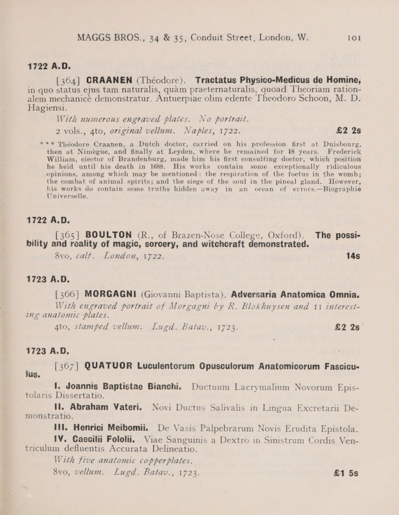 1722 A.D. [364] CRAANEN (Théodore). Tractatus Physico-Medicus de Homine, in quo status ejus tam naturalis, quam praeternaturalis, quoad Theoriam ration- alem mechanicé demonstratur. Antuerpiae olim edente Theodoro Schoon, M. D. Hagiens1. With numerous engraved plates. No portrait. 2 vols., 4to, orvzginal vellum. Naples, 1722. £2 2s *** Théodore Craanen, a Dutch doctor, carried on his profession first at Duisbourg, then at Nimeégue, and finally at Leyden, where he remained for 18 years. Frederick William, elector of Brandenburg, made him his first consulting doctor, which position he held until his death in 1688. His works contain some exceptionally ridiculous opinions, among which may be mentioned: the respiration of the foetus in the womb; the combat of animal spirits; and the siege of the soul in the pineal gland. However, his works do contain some truths hidden away in an ocean of errors.—Biographie Universelle. 1722 A.D. — [365] BOULTON (R., of Brazen-Nose College, Oxford). The possi- bility and reality of magic, sorcery, and witchcraft demonstrated. ayo, calf. -London,. 1722, 14s 1723 A.D. [366] MORGAGNI (Giovanni Baptista). Adversaria Anatomica Omnia. | With engraved portrait of Morgagni by R. Blokhuysen and 11 interest- ing anatomic plates. Ato, stamped vellum. Lugd. Batav., 1723. $2 2s 1723 A.D. [367] QUATUOR Luculentorum Opusculorum Anatomicorum Fascicu- _ 1. Joannis Baptistae Bianchi. Ductuum Lacrymalium Novorum Epis- tolaris Dissertatio. Il. Abraham Vateri. Novi Ductus Salivalis in Lingua Excretariu De- - monstratio. itl. Henrici Metbomii. De Vasis Palpebrarum Novis Erudita Epistola. . IV. Caecilii Fololii, Viae Sanguinis a Dextro in Sinistrum Cordis Ven- triculum defluentis Accurata Delineatio. Wath five anatomic copperplates. 8vo, vellum. Lugd. Batav., 1723. £1 5s