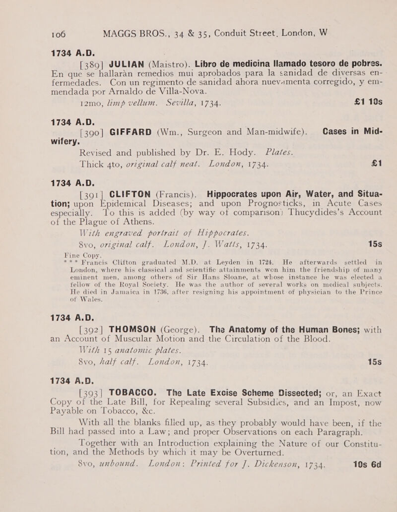 1734 A.D. , [389] JULIAN (Maistro). Libro de medicina llamado tesoro de pobres. En que se hallaran remedios mui aprobados para la sanidad de diversas en- fermedades. Con un regimento de sanidad ahora nuevamenta corregido, y em- mendada por Arnaldo de Villa-Nova. 12mo, lamp vellum. Sevilla, 1734. £1 10s 1734 A.D. | [390] GIFFARD (Wm., Surgeon and Man-midwife). Gases in Mid- wifery. Revised and published by Dr. E. Hody. Plaées. Thick 4to, orzginal calf neat. London, 1734. £1 1734 A.D. [391] CLIFTON (Francis). Hippocrates upon Air, Water, and Situa- tion; upon Epidemical Diseases; and upon Prognosticks, in Acute Cases especially. To this is added (by way of comparison) Thucydides’s Account of the Plague of Athens. With engraved portrait of Hippocrates. 8vo, original calf. London, J. Watts, 1734. 15s Fine Copy. *** Francis Clifton graduated M.D. at Leyden in 1724. He afterwards settled in London, where his classical and scientific attainments won him the friendship of many eminent men, among others of Sir Hans Sloane, at whose instance he was elected a fellow of the Royal Society. He was the author of several works on medical subjects. He died in Jamaica in 1736, after resigning his appointment of physician to the Prince of Wales. 1734 A.D. [392] THOMSON (George). The Anatomy of the Human Bones; with an Account of Muscular Motion and the Circulation of the Blood. W2th 15 anatomic plates. ONO, cally LOnd OL 7A. 15s 1734 A.D. [393| TOBACCO. The Late Excise Scheme Dissected; or, an Exact Copy of the Late Bill, for Repealing several Subsidies, and an Impost, now Payable on Tobacco, &amp;c. . With all the blanks filied up, as they probably would have been, if the Bill had passed into a Law; and proper Observations on each Paragraph. | Together with an Introduction explaining the Nature of our Constitu- tion, and the Methods by which it may be Overturned. 8vo, unbound. London: Printed for J. Dickenson, 1734. 10s 6d