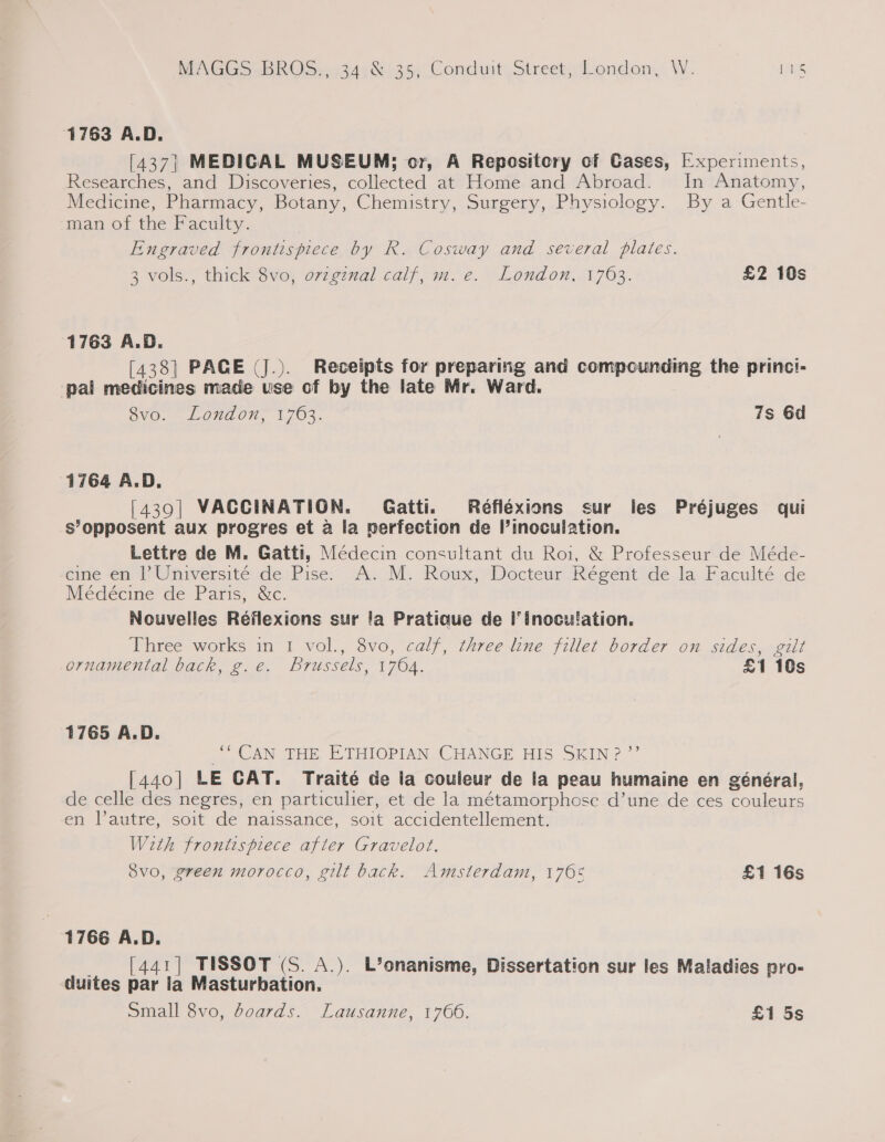 MAGIC ehh OSas5340 135, Conduit Sireet, London, W. vies 1763 A.D. [437| MEDICAL MUSEUM; or, A Repository of Cases, [xperiments, Researches, and Discoveries, collected at Home and Abroad. In Anatomy, Medicine, Pharmacy, Botany, Chemistry, Surgery, Physiology. By a Gentle- man of the Faculty. Engraved frontispiece by R. Cosway and several plates. 3 vols., thick 8vo, ovzgznal calf, m. e. London, 1763. £2 10s 1763 A.D. [438] PACE (J.). Receipts for preparing and compounding the princi- pal medicines made use of by the late Mr. Ward. 8vo. London, 1763. 7s 6d 1764 A.D. [439| VACCINATION. Gatti. Réflexions sur les Préjuges qui s’opposent aux progres et a la nerfection de inoculation. Lettre de M. Gatti, Médecin consultant du Roi, &amp; Professeur de Méde- eine ‘em 4? Universite de Pise&gt; A.-M. Roux, Docteur Régent de.la Faculté de Médécine de Paris, &amp;c. Nouvelles Réflexions sur !a Pratioue de I’ inoculation. Three works in 1 vol., 8vo, calf, three line fillet border on sides, gilt ornamental back, g.e. brussels, 1764. £1 10s 1765 A.D. ‘“ CAN THE ETHIOPIAN CHANGE HIS SKIN? ”’ [440] LE CAT. Traité de la couleur de la peau humaine en général, de celle des negres, en particulier, et de la métamorphose d’une de ces couleurs en l’autre, soit de naissance, soit accidentellement. With frontispiece after Gravelot. Svo, green morocco, gilt back. Amsterdam, 1705 £1 16s 1766 A.D. _ [441] TISSOT (S. A.). L’onanisme, Dissertation sur les Maladies pro- duites par la Masturbation. Small 8vo, boards. Lausanne, 1766. £1 5s