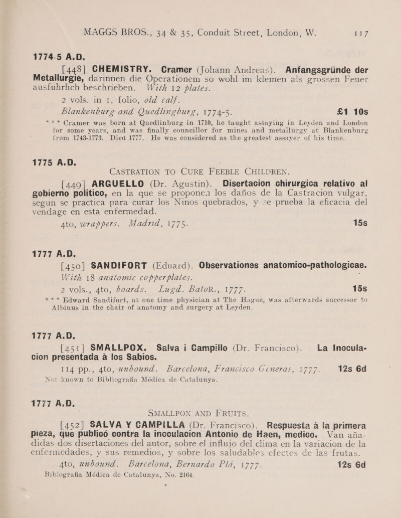 1774-5 A.D. [448] CHEMISTRY. Cramer (Johann Andreas). Anfangsgriinde der Metallurgie, darinnen die Operationem so wohl im kleinen als grossen Feuer ausfuhrlich beschrieben. W2z¢h 12 plates. 2 ¥OlS) m1, -folio,Sold calf. Blankenburg and Quedlingburg, 1774-5. £1 10s *** Cramer was born at Quedlinburg in 1710, he taught assaying in Leyden and London for some years, and was finally councillor for mines and metallurgy at Blankenburg from 1743-1773. Died 1777. He was considered as the greatest assayer of his time. 1775 A.D. y CASTRATION TO CURE FEEBLE CHILDREN. [449| ARGUELLO (Dr. Agustin). Disertacion chirurgica relativo al gobierno politico, en la que se proponen los dafios de la Castracion vulgar, segun se practica para curar los Ninos quebrados, y se prueba la eficacia del vendage en esta enfermedad. 4to, wrappers. Madrid, 1775. 15s 1777 A.D. [450] SANDIFORT (Eduard). Observationes anatomico-pathologicae. With 18 anatomic copperplates. Vols... 410, 00ards.~ Lugd.. BGlOR., 1777. 15s *** Hdward Sandifort, at one time physician at The Hague, was afterwards successor to Albinus in the chair of anatomy and surgery at Leyden. 1777 A.D. | [451| SMALLPOX. Salva i Campillo (Dr. Francisco). La Inocula- cion presentada a los Sabios. 114 pp., 4to, uzbound. Barcelona, Francisco Generas, 1777. 12s 6d Not known to Biblografia Médica de Catalunya. 1777 A.D, SMALLPOX AND FRUITS. [452] SALVA Y CAMPILLA (Dr. Francisco). Respuesta a la primera pieza, que publicé contra la incculacion Antonio de Haen, medico. Van afa- didas dos disertaciones del autor, sobre el influjo del clima en la variacion de la enfermedades, y sus remedios, y sobre los saludables efectes de las frutas. Ato, unbound. Barcelona, Bernardo Pla, 1777. 12s 6d