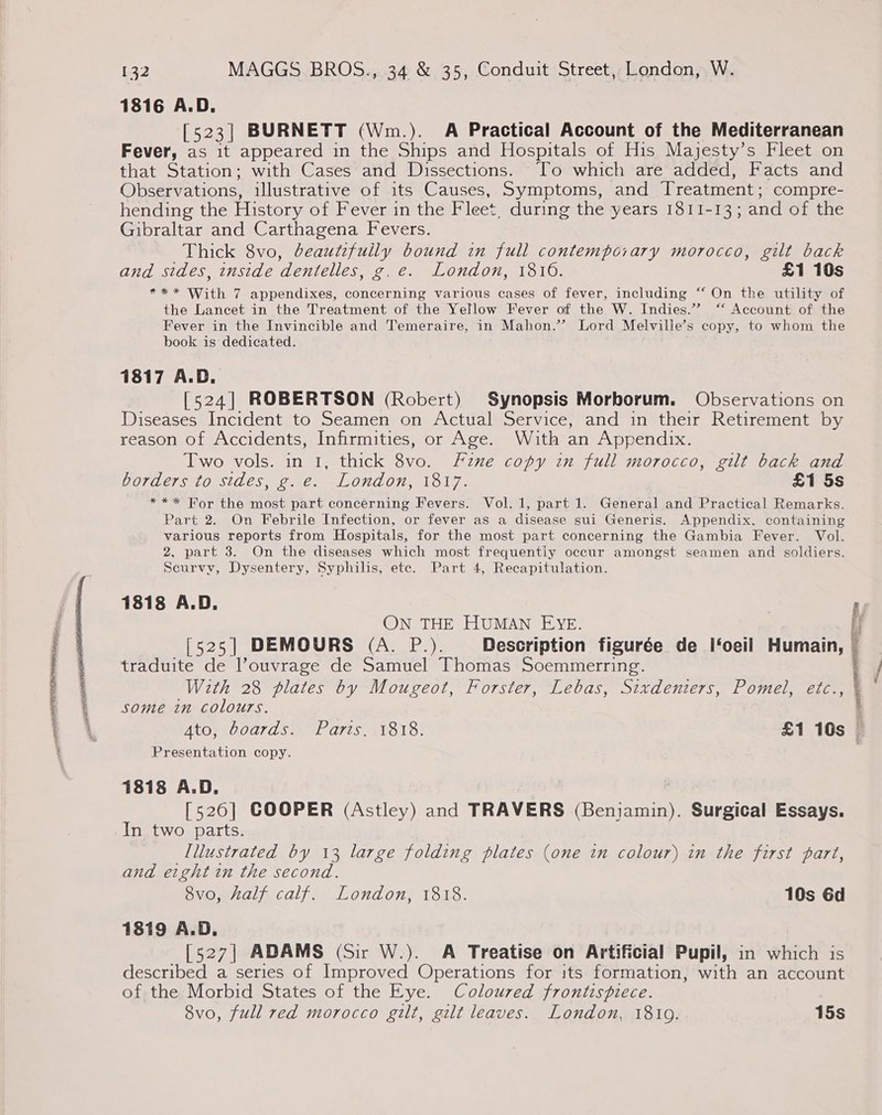 1816 A.D. [523] BURNETT (Wm.). A Practical Account of the Mediterranean Fever, as it appeared in the Ships and Hospitals of His Majesty’s Fleet on that Station; with Cases and Dissections. To which are added, Facts and Observations, illustrative of its Causes, Symptoms, and Treatment ; compre- hending the History of Fever in the Fleet, during the years 1811-13; and of the Gibraltar and Carthagena Fevers. Thick 8vo, beautifully bound in full contemporary morocco, gilt back and sides, inside dentelles, g.e. London, 1816. £1 10s *** With 7 appendixes, concerning various cases of fever, including “ On the utility of the Lancet in the Treatment of the Yellow Fever of the W. Indies.” ‘‘ Account of the Fever in the Invincible and Temeraire, in Mahon.’ Lord Melville’s copy, to whom the book is dedicated. 1817 A.D. [524] ROBERTSON (Robert) Synopsis Morborum. Observations on Diseases Incident to Seamen on Actual Service, and in their Retirement by reason of Accidents, Infirmities, or Age. With an Appendix. Two vols. in 1, thick 8vo. Fznxe copy in full morocco, gilt back and borders to stdes, g.e. London, 1817. £1 5s - *** Bor the most part concerning Fevers. Vol. 1, part 1. General and Practical Remarks. Part 2. On Febrile Infection, or fever as a disease sui Generis. Appendix, containing various reports from Hospitals, for the most part concerning the Gambia Fever. Vol. 2, part 3. On the diseases which most frequently occur amongst seamen and soldiers. Scurvy, Dysentery, Syphilis, ete. Part 4, Recapitulation. 1818 A.D. if ON THE HUMAN EYE. A [525] DEMOURS (A. P.). Description figurée de I‘oeil Humain, — traduite de l’ouvrage de Samuel Thomas Soemmerring. | With 28 plates by Mougeot, Forster, Lebas, Sixdenters, Pomel, etc. some in colours. Ato, boards. Paris. 1818. £1 10s © Presentation copy. 1818 A.D. [5260] COOPER (Astley) and TRAVERS (Benjamin). Surgical Essays. In two parts. lllustrated by 13 large folding plates (one in colour) in the first part, and eight in the second. 8vo, half calf. London, 1818. 10s 6d 1819 A.D. [527] ADAMS (Sir W.). A Treatise on Artificial Pupil, in which is described a series of Improved Operations for its formation, with an account of the Morbid States of the Eye. Coloured frontispiece. 8vo, full red morocco gilt, gilt leaves. London, 18109. 15s  spe ie ae