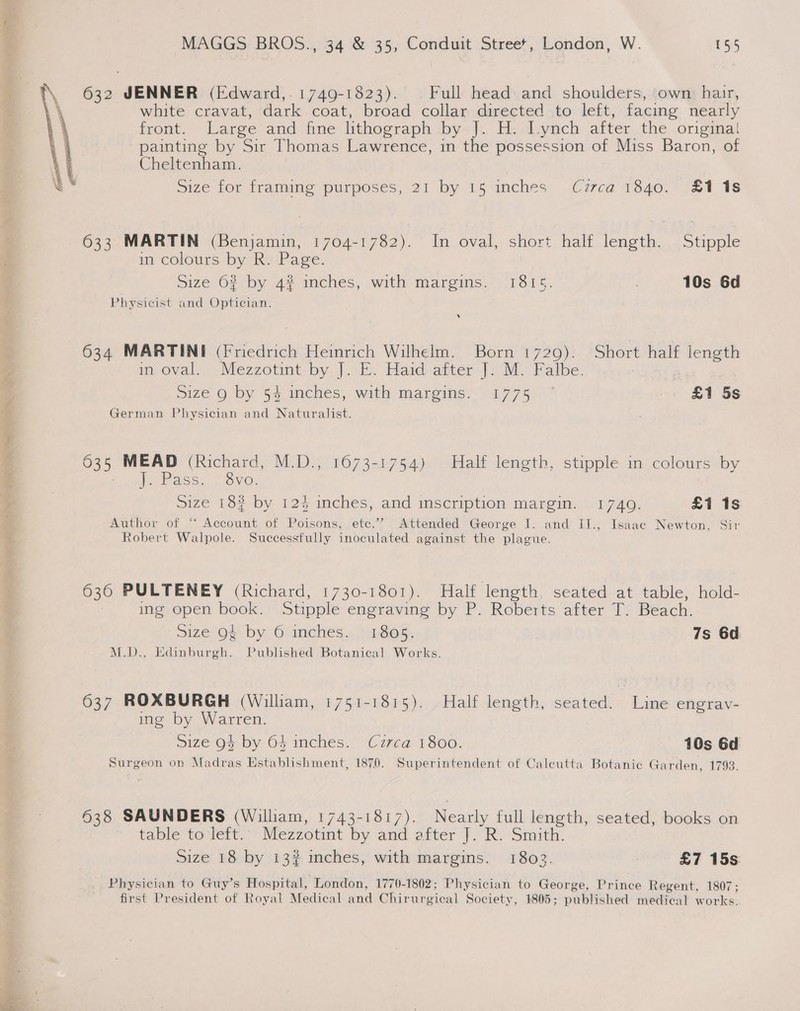 632 JENNER (Edward,- 1749-1823). . Full head: and shoulders, ‘own: hair, white cravat, dark coat, broad collar directed to left, facing nearly front. Large and fine lithograph bys Ji: Ei dayach after the originai painting by Sir Thomas Lawrence, in the possession of Miss Baron, of Cheltenham. Size for framing purposes, 21 by 15 inches Czrca 1840. £118  633 MARTIN (Benjamin, 1704-1782). In oval, short half length. Stipple in colours by R. Page. Size 62 by 4# inches, with margins. 1815. 10s 6d Physicist and Optician. 634 MARTINI (Friedrich Heinrich Wilhelm. Born 1729). Short half length in oval. Mezzotint, by]. E. Haid after |. M. Falbe. Size 9 by 54 inches, with margins. 1775 ~ £1 5s German Physician and Naturalist. 035 MEAD (Richard, M.D., 1673-1754) Half length, stipple in colours by Pass. 8vo. size 162 by 12% inches; and_mseription margin. 1740: £1 1s Author of “ Account of Poisons, etc.’ Attended George I. and II., Isaac Newton, Sir Robert Walpole. Successfully inoculated against the plague. 636 PULTENEY (Richard, 1730-1801). Half length, seated at table, hold- ing open book. Stipple engraving by P. Roberts after T. Beach. size 9% by Grinches.. 1805. 7s 6d M.D., Edinburgh. Published Botanical Works. 637 ROXBURGH (William, 1751-1815). Half length, seated. Line engrav- ing by Warren. size O4 by 64 inches. Circa 1800. 10s 6d Surgeon on Madras Establishment, 1870. Superintendent of Caleutta Botanic Garden, 1793. 638 SAUNDERS (Willam, 1743-1817). Nearly full length, seated, books on table to left. Mezzotint by and after J. R. Smith. Size 18 by 13# mches, with margins. 18032. £7 15s Physician to Guy’s Hospital, London, 1770-1802; Physician to George, Prince Regent, 1807; first President of Royal Medical and Chirurgical Society, 1805; published medical works.
