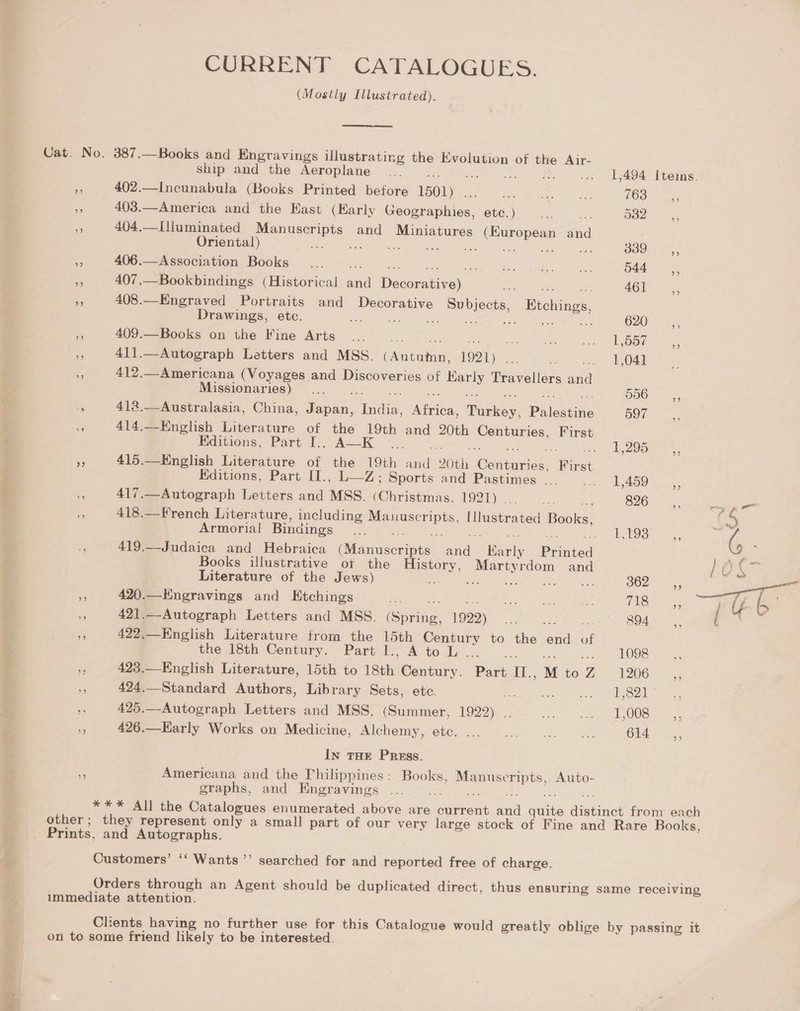 eee CURRENT CATALOGUES. (Mostly Illustrated).  Uat. No. 387.—Books and Engravings illustrating the pecs of the Air- ship and the Aeroplane i 402.—Incunabula (Books Printed before 1501) . Peet hss Omi “ie 403.—America and the Kast (Early Wessrapiies: etc. ) ve a Doe. 55 404,—I[]luminated ees and Miniatures a Ano Peas and Oriental) ae é : SOO. a 406.—Association Books een! Ghaettarie oyats 544, ¥ 407.—Bookbindings (Historical a DA Re: a ot AGU 53  408.—Engraved Portraits and Decorative Subjects, Etchings, Drawings, etc. ies Dt GRLRN cic 620° m 409.—Books on the Fine Arts x ce Pong) ube Das 4 411.—Autograph Letters and MSS. (Anioabaiiy 1921) ee he OAL nA 412.—Americana (Voyages and Discoveries of vee Travellers at Missionaries) § 556 - 412.—Australasia, China, Japan, ced ae Pie, Pie 597 ~ 414.—English Literature of the 19th and 20th Centuries, First Editions, Part I., A—K A Zoe NN er ¥ 415.—English Literature of the 19th sine 20th enue. Hint = 417.—Autograph Letters and MSS. Ahaisboiye 1921), ova Tip S265 oie aioe - 418.—French Literature, including a eae Illustrated Busia! bs Armorial Bindings a 3: ERE we. . , - 419.—Judaica and Hebraica Manas se Bani Banc oa Books illustrative ot the Cy, Martyrdom and } OX” Literature of the Jews) tiie ae en 6 B02 35 ae 2 420.—Kngravings and Etchings rs 49 0 ee ee (hee We j iy by f 421.—Autograph Letters and MSS. Gonihe: 1922) Co eee 894°. peat 422.—English Literature from the 15th Century to the end of the 18th Century. Part 1l., Ato L ... 1098 > 423.—English Literature, 15th to 18th Century. Part a. M to , 0G. 2s re 424.—Standard Authors, Library Sets, ete. hase ARP RID Lee os) i : 425.—Autograph Letters and MSS. (Summer, 19292)... ast Syed (oS abies be 426.—EKarly Works on Medicine, INVGNGIMN KORCS Soa = hk oa 614 In THE Press. o Americana and the Philippines: Books, se teats a Auto- graphs, and Engravings *** All the Catalogues enumerated above are current Gen anes Anes from each other; they represent only a small part of our very large stock of Fine and Rare Books, Customers’ ‘‘ Wants ’’ searched for and reported free of charge. Orders peeeen an Agent should be duplicated direct, thus ensuring same receiving immediate attention Clients having no further use for this Catalogue would greatly oblige by passing it on to some friend likely to be interested.