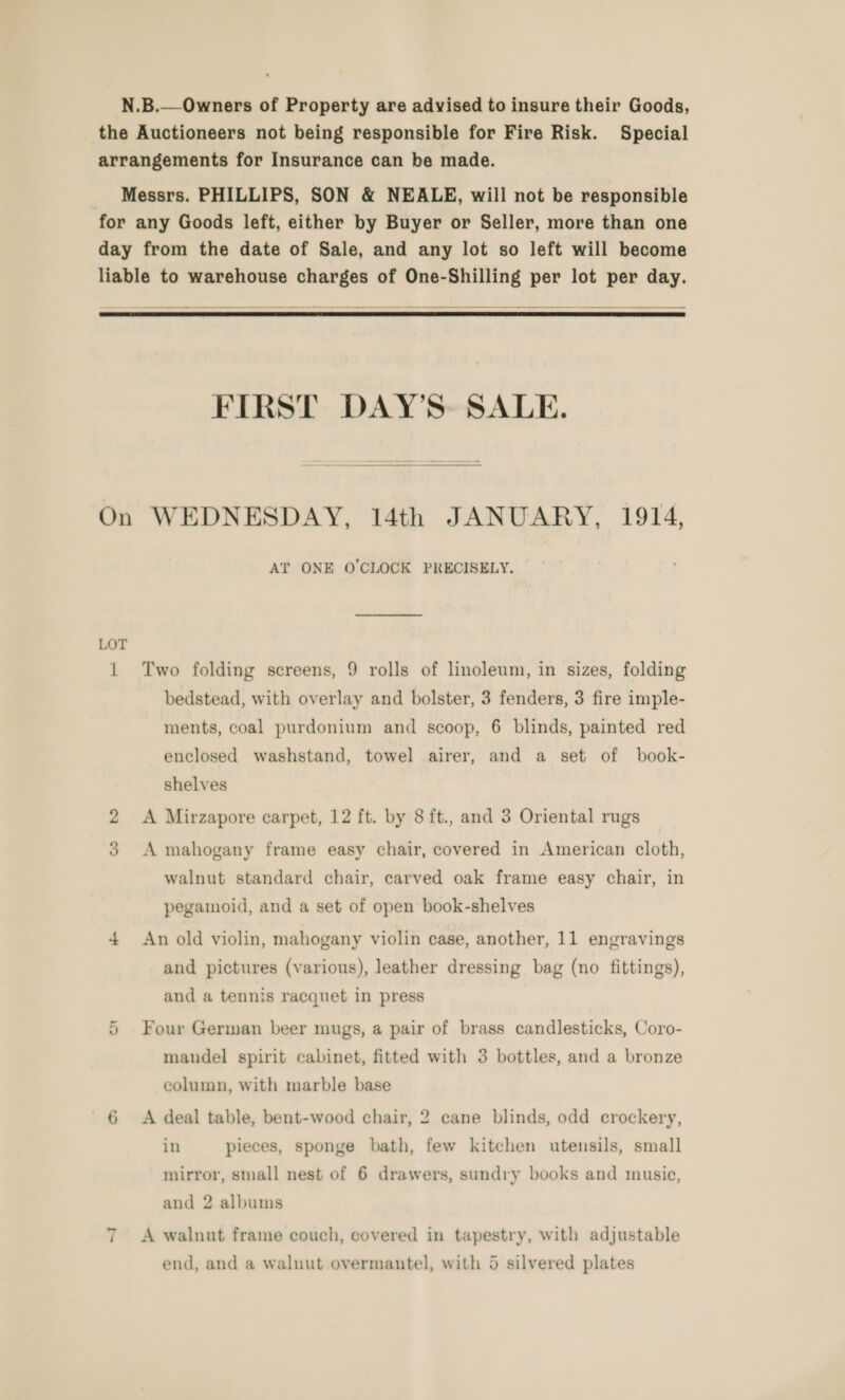 N.B.—Owners of Property are advised to insure their Goods, the Auctioneers not being responsible for Fire Risk. Special arrangements for Insurance can be made. _ Messrs. PHILLIPS, SON &amp; NEALE, will not be responsible for any Goods left, either by Buyer or Seller, more than one day from the date of Sale, and any lot so left will become liable to warehouse charges of One-Shilling per lot per day.   FIRST DAY’S- SALE. On WEDNESDAY, 14th JANUARY, 1914, AT ONE O'CLOCK PRECISELY. LOT 1 Two folding screens, 9 rolls of linoleum, in sizes, folding bedstead, with overlay and bolster, 3 fenders, 3 fire imple- ments, coal purdonium and scoop, 6 blinds, painted red enclosed washstand, towel airer, and a set of book- shelves A Mirzapore carpet, 12 ft. by 8ft., and 3 Oriental rugs A mahogany frame easy chair, covered in American cloth, walnut standard chair, carved oak frame easy chair, in pegamoid, and a set of open book-shelves 4 An old violin, mahogany violin case, another, 11 engravings and pictures (various), leather dressing bag (no fittings), and a tennis racquet in press 5 Four German beer mugs, a pair of brass candlesticks, Coro- mandel spirit cabinet, fitted with 3 bottles, and a bronze column, with marble base 6 A deal table, bent-wood chair, 2 cane blinds, odd crockery, in pieces, sponge bath, few kitchen utensils, small mirror, small nest of 6 drawers, sundry books and musie, and 2 albums 7 A walnut frame couch, covered in tapestry, with adjustable ~