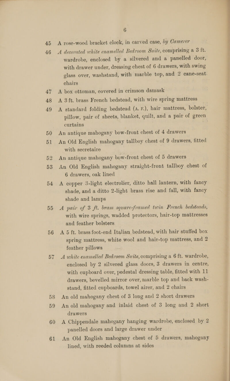 45 46 54 55 56 57 58 59 60 61 6 A rose-wood bracket clock, in carved case, by Camerer A decorated white enamelled Bedroom Suite, comprising a 3 ft. wardrobe, enclosed by a silvered and a panelled door, with drawer under, dressing chest of 6 drawers, with swing chairs A box ottoman, covered in crimson damask A 3ft. brass French bedstead, with wire spring mattress A standard folding bedstead (A. F.), hair mattress, bolster, pillow, pair of sheets, blanket, quilt, and a pair of green curtains | An Old English mahogany tallboy chest of 9 drawers, fitted with secretaire | An antique mahogany bow-front chest of 5 drawers An Old English mahogany straight-front tallboy chest of 6 drawers, oak lined A copper 3-light electrolier, ditto hall lantern, with fancy shade, and a ditto 2-light brass rise and fall, with fancy shade and lamps A pair of 3 ft. brass square-framed twin French bedsteads, with wire springs, wadded protectors, hair-top mattresses and feather bolsters A 5 ft. brass foot-end Italian bedstead, with hair stuffed box spring mattress, white wool and hair-top mattress, and 2 feather pillows A white enamelled Bedroom Suite, comprising a 6 ft. wardrobe, enclosed by 2 silvered glass. doors, 3 drawers in centre, drawers, bevelled mirror over, marble top and back wash- stand, fitted cupboards, towel airer, and 2 chairs An old mahogany chest of 3 long and 2 short drawers An old mahogany and inlaid chest of 3 long and 2 short drawers A Chippendale mahogany hanging wardrobe, enclosed by 2 panelled doors and large drawer under An Old English mahogany chest of 5 drawers, mahogany lined, with reeded columns at sides —