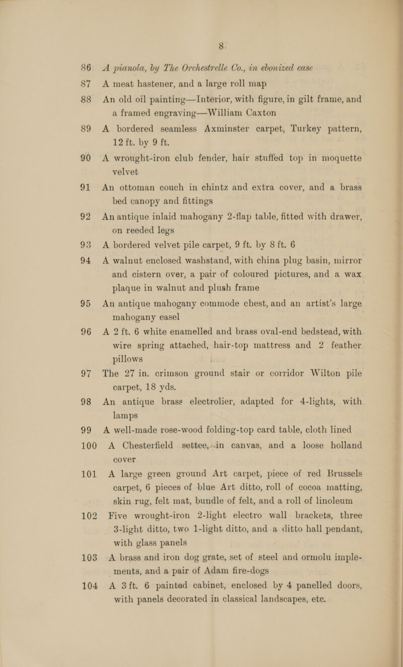 86 87 88 89 90 95 96 oY 98 99 100 101 102 103 8. A pianola, by The Orchestrelle Co., in ebonized case A meat hastener, and a large roll map An old oil painting—Interior, with figure, in gilt frame, and a framed engraving—William Caxton A bordered seamless Axminster carpet, Turkey pattern, 12 ft. by 9 ft. A wrought-iron club fender, hair stuffed top in moquette velvet An ottoman couch in chintz and extra cover, and a brass bed canopy and fittings An antique inlaid mahogany 2-flap table, fitted with drawer, on reeded legs A bordered velvet pile carpet, 9 ft. by 8 ft. 6 A walnut enclosed washstand, with china plug basin, mirror and cistern over, a pair of coloured pictures, and a wax plaque in walnut and plush frame An antique mahogany commode chest, and an artist’s large mahogany easel | A 2 ft. 6 white enamelled and brass oval-end bedstead, with wire spring attached, hair-top mattress and 2 feather pillows The 27 in. crimson ground stair or corridor Wilton pile carpet, 18 yds. An antique brass electrolier, adapted for 4-lghts, with lamps A well-made rose-wood folding-top card table, cloth lined A Chesterfield settee,.in canvas, and a loose holland cover A large green ground Art carpet, piece of red Brussels carpet, 6 pieces of blue Art ditto, roll of cocoa matting, skin rug, felt mat, bundle of felt, and a roll of linoleum Five wrought-iron 2-light electro wall. brackets, three 3-light ditto, two 1-light ditto, and a ditto hall pendant, with glass panels | A brass and iron dog grate, set of steel and ormolu imple- ments, and a pair of Adam fire-dogs with panels decorated in classical landscapes, ete. 