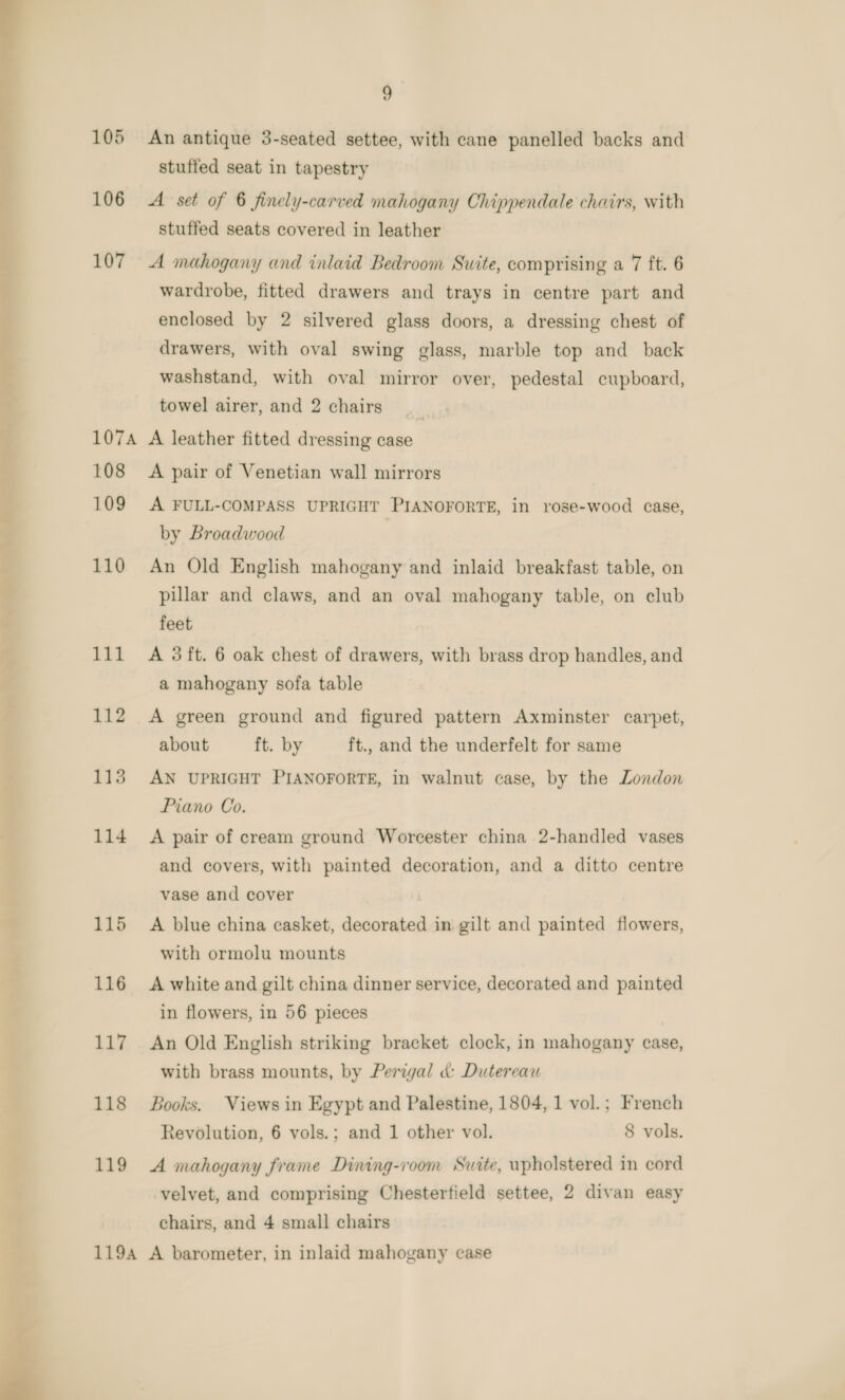  9 105 An antique 3-seated settee, with cane panelled backs and stuffed seat in tapestry 106 A set of 6 finely-carved mahogany Chippendale chairs, with stuffed seats covered in leather 107 A mahogany and inlaid Bedroom Suite, comprising a 7 ft. 6 wardrobe, fitted drawers and trays in centre part and enclosed by 2 silvered glass doors, a dressing chest of drawers, with oval swing glass, marble top and back washstand, with oval mirror over, pedestal cupboard, towel airer, and 2 chairs | 107A A leather fitted dressing case 108 &lt;A pair of Venetian wall mirrors 109 A FULL-COMPASS UPRIGHT PIANOFORTE, in rose-wood case, by Broadwood | 110 An Old English mahogany and inlaid breakfast table, on pillar and claws, and an oval mahogany table, on club feet a mahogany sofa table 112 &lt;A green ground and figured pattern Axminster carpet, about ft. by ft., and the underfelt for same 113 AN UPRIGHT PIANOFORTE, in walnut case, by the London Piano Co. 114 A pair of cream ground Worcester china 2-handled vases and covers, with painted decoration, and a ditto centre vase and cover 115 A blue china casket, decorated in gilt and painted flowers, with ormolu mounts 116 A white and gilt china dinner service, decorated and painted in flowers, in 56 pieces 117 An Old English striking bracket clock, in mahogany case, with brass mounts, by Perigal d&amp;: Dutereau 118 Books. Views in Egypt and Palestine, 1804, 1 vol.; French Revolution, 6 vols.; and 1 other vol. 8 vols. 119 A mahogany frame Dining-i'oom Suite, upholstered in cord velvet, and comprising Chesterfield settee, 2 divan easy chairs, and 4 small chairs 1194 A barometer, in inlaid mahogany case