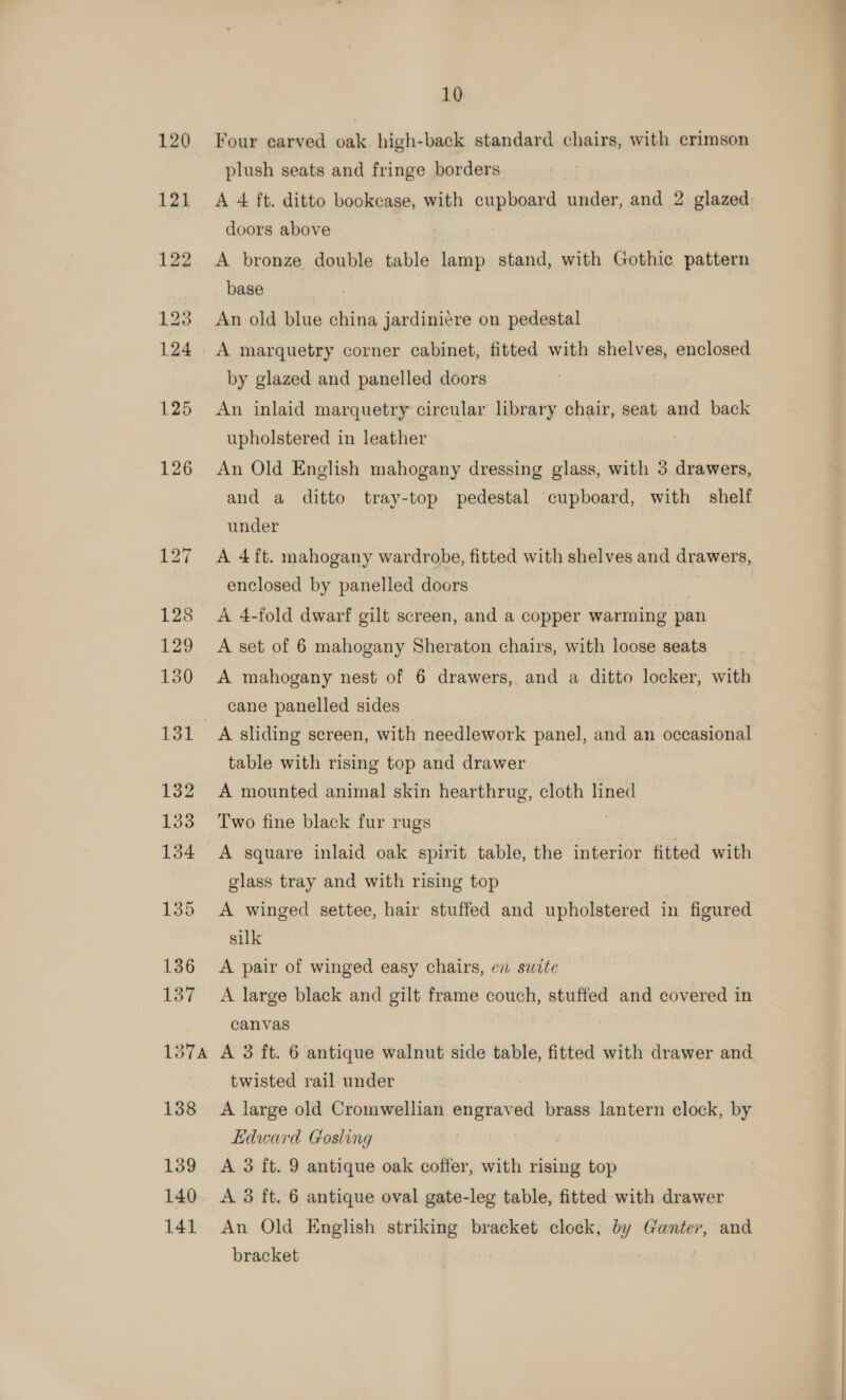 Four earved oak. high-back standard chairs, with crimson plush seats and fringe borders A 4 ft. ditto bookcase, with cupboard under, and 2 glazed doors above A bronze double table lamp stand, with Gothic pattern base An old blue china jardinicre on pedestal A marquetry corner cabinet, fitted with shelves, enclosed by glazed and panelled doors An inlaid marquetry circular library chair, seat and back upholstered in leather An Old English mahogany dressing glass, with 3 drawers, and a ditto tray-top pedestal cupboard, with shelf under A 4ft. mahogany wardrobe, fitted with shelves and drawers, enclosed by panelled doors | A 4-fold dwarf gilt screen, and a copper warming pan A set of 6 mahogany Sheraton chairs, with loose seats A mahogany nest of 6 drawers, and a ditto locker, with cane panelled sides A sliding screen, with needlework panel, and an occasional table with rising top and drawer A mounted animal skin hearthrug, cloth lined Two fine black fur rugs A square inlaid oak spirit table, the interior fitted with glass tray and with rising top A winged settee, hair stuffed and upholstered in figured silk A pair of winged easy chairs, en suite A large black and gilt frame couch, stuffed and covered in canvas A 3 ft. 6 antique walnut side table, fitted with drawer and twisted rail under A large old Cromwellian engraved brass lantern clock, by Edward Gosling , A 3 ft. 9 antique oak coffer, with rising top A 3 ft. 6 antique oval gate-leg table, fitted with drawer An Old English striking bracket clock, by Gantev, and bracket