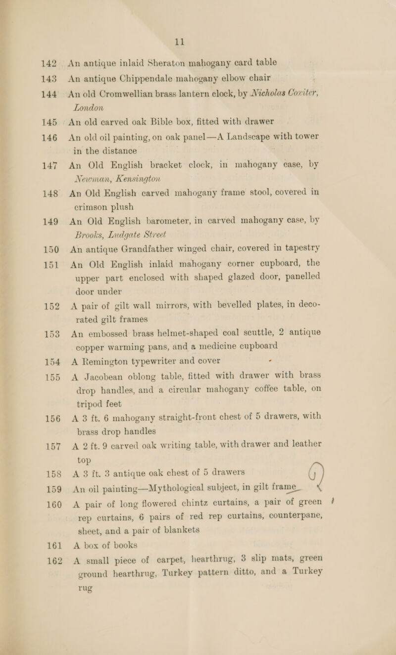 162 An antique inlaid Sheraton mahogany card table An antique Chippendale mahogany elbow chair An old Cromwellian brass lantern clock, by Vicholas Coxiter, London An old oil painting, on oak panel—A Landscape with tower in the distance Newman, Kensington crimson plush An Old English barometer, in carved mahogany case, by Brooks, Ludgate Street An antique Grandfather winged chair, covered in tapestry An Old English inlaid mahogany corner cupboard, the upper part enclosed with shaped glazed door, panelled door under A pair of gilt wall mirrors, with bevelled plates, in deco- rated gilt frames An embossed brass helmet-shaped coal scuttle, 2 antique copper warming pans, and a medicine cupboard A Remington typewriter and cover - drop handles, and a circular mahogany coffee table, on tripod feet A 3 ft. 6 mahogany straight-front chest of 5 drawers, with brass drop handles A 2 ft.9 carved oak writing table, with drawer and leather top A 3 ft. 3 antique oak chest of 5 drawers An oil painting—Mythological subject, in gilt frame_ A pair of long flowered chintz curtains, a pair of green rep curtains, 6 pairs of red rep curtains, counterpane, sheet, and a pair of blankets A box of books A small piece of carpet, hearthrug, 3 slip mats, green ground hearthrug, Turkey pattern ditto, and a Turkey rug