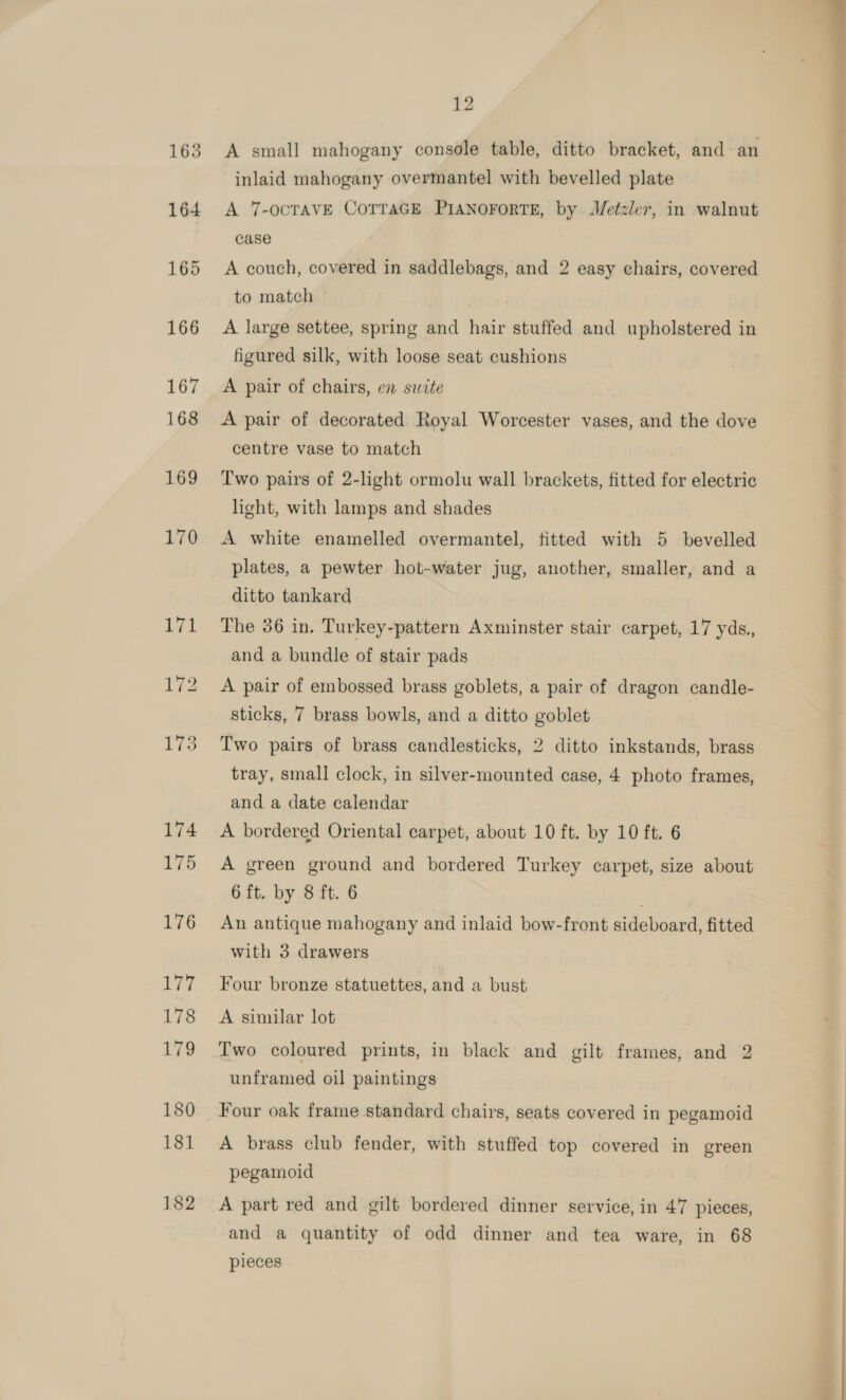 12 A small mahogany console table, ditto bracket, and an inlaid mahogany overmantel with bevelled plate A 7-OCTAVE COTTAGE PIANOFORTE, by Metzler, in walnut case A couch, covered in saddlebags, and 2 easy chairs, covered to match - . A large settee, spring and hair stuffed and upholstered in figured silk, with loose seat cushions A pair of chairs, en saite A pair of decorated Royal Worcester vases, and the dove centre vase to match Two pairs of 2-light ormolu wall brackets, fitted for electric A white enamelled overmantel, fitted with 5 bevelled plates, a pewter hot-water jug, another, smaller, and a ditto tankard The 36 in. Turkey-pattern Axminster stair carpet, 17 yds., and a bundle of stair pads A pair of embossed brass goblets, a pair of dragon candle- sticks, 7 brass bowls, and a ditto goblet Two pairs of brass candlesticks, 2 ditto inkstands, brass tray, small clock, in silver-mounted case, 4 photo frames, and a date calendar A bordered Oriental carpet, about 10 ft. by 10 ft. 6 A green ground and bordered Turkey carpet, size about 6 ft. by 8 ft. 6 ; An antique mahogany and inlaid bow-front sideboard, fitted Four bronze statuettes, and a bust A sinilar lot Two coloured prints, in black and gilt frames, and 2 unframed oil paintings Four oak frame standard chairs, seats covered in pegamoid A brass club fender, with stuffed top covered in green pegamoid A part red and gilt bordered dinner service, in 47 pieces, and a quantity of odd dinner and tea ware, in 68 pieces 