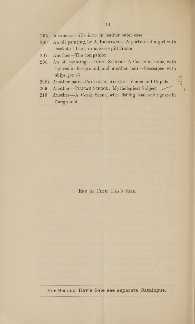  14 205 A camera—7he Luzo, in leather outer case 206 An oil painting, by A. BRENTANO-—A portrait of a girl with basket of fruit, in massive gilt frame 207 Another—The companion 208 An oil painting—Durcn Scuooi: A Castle in ruins, with figures in foreground, and another pair-—Seascapes with ships, panels 208a Another pair—FrANcEScO ALBANO: Venus and Cupids 9) 209 Another—ITALIAN ScHooL: Mythological Subject ~~ 210 Another—A Coast Scene, with fishing boat and figures in foreground END oF First DaAy’s SALE.   For Second Day’s Sale see separate Oatalogue. 