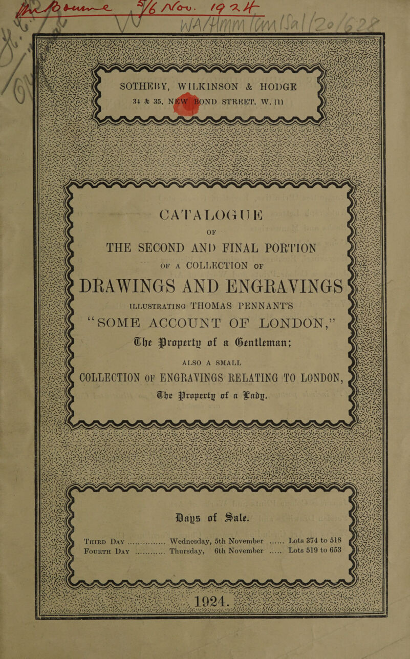 as PUVA LOD BN OO NA RARER ‘ Asi (ELD, Vers &gt; Vv vo \ PA ae Ni“ IAN ran N 4 SOTHEBY, WILKINSON &amp; HODGE 34 &amp; 35, N ND STREET. W. (1) st 4 rk Ags 2 Bony ere Pr Nt eaten Vv SISSY 7 ws a VAS t AAI Reig A729 Ki \ &gt; va oC Sing ig PA LN ISIN IASIN 3 ee Ah fF vs) oN VAL XN / YI 7% nN Pay A \Z ~ “4 Z ag tn bee SN Ft os et AX Ct \ Ef nag N= Zigttiek A&gt; Z Kx =~ / s CATALOGUE OF THE SECOND AND FINAL PORTION oF A COLLECTION oF RAWINGS AND ENGRAVINGS ILLUSTRATING THOMAS PENNANT'’S “SOME ACCOUNT OF LONDON,” \%: ~ Ma)  4 7 7 x NY 7s TUERIT N Zz ACS ACL fst \ 7 AS NGL S 1v 7S, NV CN? A te ar ~ NY ey  NY. AIPA) 4! AW, ity - —— ie \ Ww «\ BY “~s * ALSO A SMALL COLLECTION oF ENGRAVINGS RELATING TO LONDON, Ghe Property of a Ladg. x4 4, YOON ey) vt i ee “4 Tre i a 4 vV N74 oS, A PAY AIP 7a 2 4 &lt; wi) Ve MZ 7 aN Daps of Sale. Tuirp Day ............... Wednesday, 5th November ...... Lots 374 to 518 Fourru Day ............ Thursday, 6th November ...... Lots 519 to 653 . / aN &gt; rel Ge Dae ie BS hhKe: 7 NANPA LAGS PRE INAAL LINEA ARUN AMAA AVY NIK ASTANE PN SEAN SS , Lee WANA 