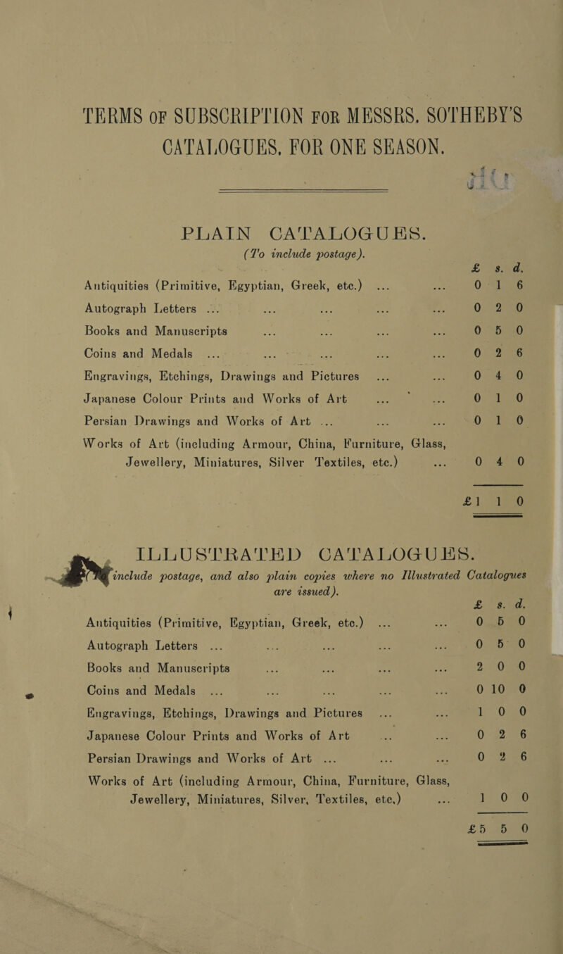 TERMS oF SUBSCRIPTION For MESSRS, SOTHEBY'S CATALOGUES, FOR ONE SEASON,   Sa. 8 pe PLAIN CATALOGUES. (T'o include postage). 3 | Se £8. Antiquities (Primitive, Egyptian, Greek, etc.) 0) 2s Autograph Letters .. 0 2.0 Books and Manuscripts 0. Deo Coins and Medals 0. 2.5 Engravings, Etchings, Drawings and Pictures 0 4 0 Japanese Colour Prints and Works of Art 0 Beg Persian Drawings and Works of Art ... fe DATO Works of Art (including Armour, China, Furniture, Glass, Jewellery, Miniatures, Silver Textiles, etc.) ee 0 450 £1, cae include postage, and also plain copies where no Illustrated Catalogues are issued ). e ILLUSTRATED CATALOGUES.  Pew Antiquities (Primitive, Egyptian, Greek, etc.) ER sa Oba Autograph Letters ... a sid es Rc 0; 530 Books and Manuscripts ah af ne te 2 O70 Coins nn Medals... ee a te ye 010 0 Kngravings, Etchings, Drawings and Pictures... 6s5 ae Japanese Colour Prints and Works of Art ee ee QO: 22246 Persian Drawings and Works of Art ... ly a Deo Works of Art (including Armour, China, Furniture, Glass, Jewellery, Miniatures, Silver, Textiles, ete, ) ae 1.0