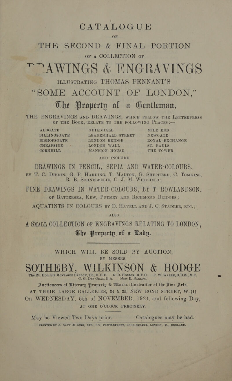 OF THE SECOND &amp; FINAL PORTION or A COLLECTION or  ?AWINGS &amp; ENGRAVINGS ILLUSTRATING THOMAS PENNANT'S “SOME ACCOUNT OF LONDON,’ Ghe Property of a Gentleman, THE ENGRAVINGS anp DRAWINGS, wuich roLLow THE LETTERPRESS OF THE BooK, RELATE TO THE FOLLOWING PLACES :— ALDGATE GUILDITALL MILE END BILLINGSGATE LEADENHALL STREET NEWGATE BISHOPSGATE LONDON BRIDGE ROYAL EXCHANGE CHEAPSIDE : LONDON WALL ST. PAULS CORNHILL MANSION HOUSE THE TOWER AND INCLUDE DRAWINGS IN PENCIL, SEPIA AND WATER-COLOURS, BY T. C. Drevin, G. P. Harpine, T. Matton, G. SHEPHERD, C. ToMKINs, R. B. ScHNEBBELIE, C. J. M. WHICHELO ; FINE DRAWINGS IN WATER-COLOURS, BY T. ROWLANDSON, oF BaTTrERSEA, Krew, PutNty AND RICHMOND BribDGsEs ; AQUATINTS IN COLOURS sy D. Havett anp J. C. STaDLER, ETC. ; ALSO A SMALL COLLECTION of ENGRAVINGS RELATING TO LONDON, Che Property of a Lady.   WHICH WILL BE SOLD BY AUCTION, BY MESSRS. SOTHEBY, WILKINSON &amp; HODGE The Rt. Hon. Sir Montaaur Bartow, Bt., K.B.E. G.D. Hopson, M.V.O. I. W. Warr, O.B.E., M.C. C. G. Des Graz, B.A. Miss E, BARLOW. Auctioneers of Literary Property &amp; Wlorks illustrative of the Fine Arts, AT THEIR LARGE GALLERIES, 34 &amp; 35, NEW BOND STREET, W. (1) On WEDNESDAY, 5th of NOVEMBER, 1924, and following Day, AT ONE O'CLOCK PRECISELY.  May be Viewed Two Days prior. Catalogues may be had. PRINTED BY J. DAVY &amp; SONS, LTD., 8-9, FRITH-STREET, SOHO-SQUARR, LONDON, W., ENGLAND.
