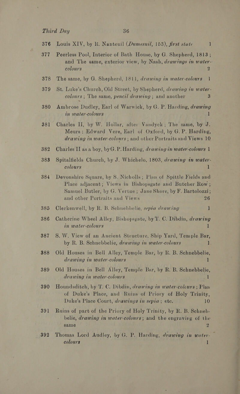 376 377 378 379 380 381 382 383 384 389 390 391 $92 Louis XIV, by k. Nanteuil (Dumesnil, 153), first state ] Peerless Pool, Interior of Bath House, by G. Shepherd, 1813; and The same, exterior view, by Nash, drawings in water- colours 2 The same, by G. Shepherd, 1811, drawing in water-colours | St. Luke’s Church, Old Street, by Shepherd, drawing in water- colours ; ‘The same, pencil drawing ; and another 3 Ambrose Dudley, Earl of Warwick, by G. P. Harding, drawing in water-colours ] Charles II, by W. Hollar, after Vandyck; The same, by J. Meurs: Edward Vere, Earl of Oxford, by G. P. Harding, drawing in water-colours ; and other Portraits and Views 10 Charles II as a boy, byG.P. Harding, drawing in water-colours | Spitalfields Church, by J. Whichelo, 1803, drawing in water- colours 1 Devonshire Square, by 8. Nicholls; Plan of Spittle Fields and Place adjacent; Views in Bishopsgate and Butcher Row ; Samuel Butler, by G. Vertue; Jane Shore, by F. Bartolozzi; and other Portraits and Views 26 Clerkenwell, by R. B. Schnebbelie, sepra drawing ] Catherine Wheel Alley, Bishopsgate, by T. C. Dibdin, drawing in water-colours 1 S. W. View of an Ancient Structure, Ship Yard, Temple Bar, by R. B. Schnebbelie, drawing in water-colours ] Old Houses in Bell Alley, Temple Bar, by R. B. Schnebbelie, drawing in water-colours 1 Old Houses in Bell Alley, Temple Bar, by R. B. Schnebbelie, drawing in water-colours ert Houndsditch, by T. C. Dibdin, dvawing in water-colcurs ; Plan of Duke’s Place, and Ruins of Priory of Holy Trinity, Duke’s Place Court, drawings in sepia; ete. 10 Ruins of part of the Priory of Holy Trinity, by R. B. Schneb- belie, drawing in water-colours; and the engraving of the same 2 Thomas Lord Audley, by G. P. Harding, drawing in water-
