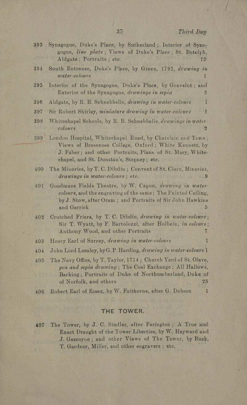 393 400 401 402 403 404 405 406 ‘407 37 Third Day Synagogue, Duke’s Place, by Sutherland; Interior of Syna- gogue, line plate; Views of Duke’s Place; St. Botolph, Aldgate ; Portraits ; etc. . TS South Entrance, Duke’s Place, by Green, 1792, drawing in water-colours t Interior of the Synagogue, Duke’s Place, by Gravelot ; and _ Exterior of the Synagogue, drawings in sepia 2 Aldgate, by R. B. Schnebbelie, drawing in water-colours 1 ‘Sir Robert Shirley, mznzature drawing in water-colours 2 Whitechapel Schools, by R. B. Schnebbelie, drawings in water- colours 2 London Hospital, Whitechapel Road, by Chatelain and Toms; Views of Brasenose College, Oxford; White Kennett, by’ J. Faber; and other Portraits, Plans. of St. Mary, White- chapel, and St. Dunstan’s, Stepney; etc. The Minories, by T. C. Dibdin ; Convent of St. Clare, Minories, drawings in water-colours ; ete. nl Ao RES Goodmans Fields Theatre, by W. Capon, drawing in water- colours, and the engraving of the same; The Painted Ceiling, by J. Stow, after Oram ; and Portraits of Sir John Hawkins and Garrick | 5 Crutched Friars, by T. C. Dibdin, drawing in water-colours; Sir T. Wyatt, by F. Bartolozzi, after Holbein, zn colours ; Anthony Wood, and other Portraits 7 Henry Earl of Surrey, drawing in water-colour's 1 John Lord Lumley, byG. P. Harding, drawing in water-colours 1 The Navy Office, by T. Taylor, 1714; Church Yard of St. Olave, pen and sepia drawing; The Coal Exchange; All Hallows, Barking; Portraits of Duke of Northumberland, Duke (of of Norfolk, and others 25 Robert Earl of Essex, by W. Faithorne, after G. Dobson 7 1 THE TOWER. The Tower, by J. C. Stadler, after Farington; A True and Exact Draught of the Tower Liberties, by W. Hayward and _J. Gascoyne; and other Views of The Tower, by Buck, T. Gardner, Miller, and other engravers ; etc. iat