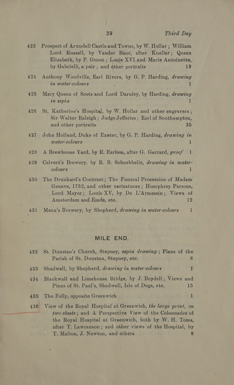 39 Third Day Prospect of Arundell Castle and Towne, by W. Hollar; William Lord Russell, by Vander Banc, after Kneller; Queen Elizabeth, by P. Gunst ; Louis XVI and Marie Antoinette, by Gabrielli, a pair ; and other portraits 19 Anthony Woodville, Earl Rivers, by G. P. Harding, drawing in water-colours 1 Mary Queen of Scots and Lord Darnley, by Harding, drawing in sepia 1 St. Katherine’s Hospital, by W. Hollar and other engravers ; Sir Walter Raleigh ; Judge Jefferies ; Karl of Southampton, and other portraits 35 John Holland, Duke of Exeter, by G. P. Harding, drawing in water-colours 1 A Brewhouse Yard, by R. Earlom, after G. Garrard, proof — 1 Calvert’s Brewery, by R. B. Schnebbelie, drawing: in water- colours 1 The Drunkard’s Contrast; The Funeral Procession of Madam Geneva, 1752, and other caricatures ; Humphrey Parsons, Lord Mayor; Louis XV, by De L’Armessin; Views of Amsterdam and Kmda, etc. 12 Meux’s Brewery, by Shepherd, drawing in water-colours 1 MILE END. St. Dunstan’s Church, Stepney, sepia drawing; Plans of the Parish of St. Dunstan, Stepney, etc. 8 Shadwell, by Shepherd, drawing in water-colours ] Blackwall and Limehouse Bridge, by J. Boydell; Views and Plans of St. Paul’s, Shadwell, Isle of Dogs, ete. 55 The Folly, opposite Greenwich 1 View of the Royal Hospital at Greenwich, the large print, on two sheets; and A Perspective View of the Colonnades of the Royal Hospital at Greenwich, both by W. H. Toms, after T. Lawranson; and other views of the Hospital, by