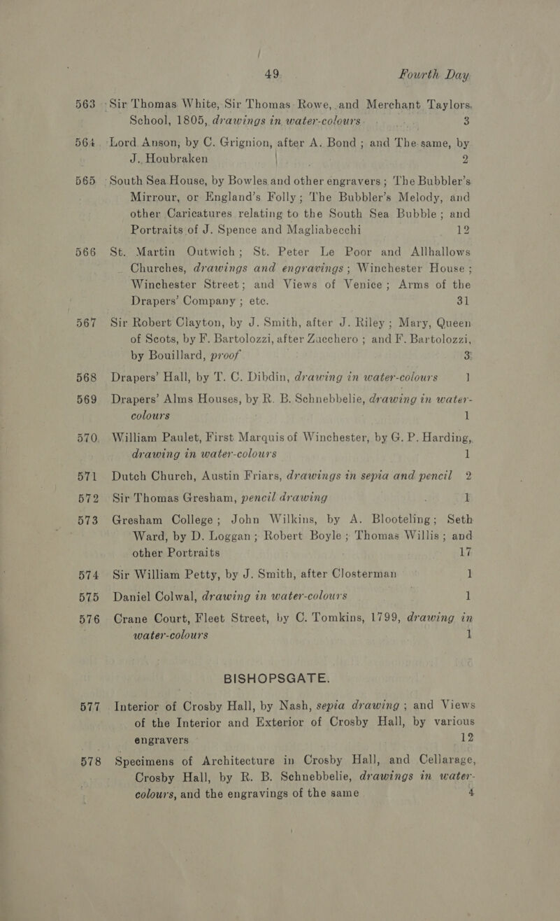 566 567 577 578 49, | Fourth Day. School, 1805, drawings in water-colours: . _. . a J.. Houbraken 2 ’ Mirrour, or England’s Folly; The Bubbler’s Melody, and other Caricatures relating to the South Sea Bubble; and Portraits of J. Spence and Magliabecchi JENS St. Martin Outwich; St. Peter Le Poor and Allhallows Churches, drawings and engravings ; Winchester House ; Winchester Street; and Views of Venice ; Arms of the Drapers’ Company ; etc. al Sir Robert Clayton, by J. Smith, after J. Riley ; Mary, Queen of Scots, by F. Bartolozzi, after Zacchero ; and I’. Bartolozzi, by Bouillard, proof 3: Drapers’ Hall, by T. C. Dibdin, drawing in water-colours ] Drapers’ Alms Houses, by R. B. Schnebbelie, drawing in water- colours | 1 William Paulet, First Marquis of Winchester, by G. P. Harding, drawing in water-colours 1 Dutch Church, Austin Friars, drawings in sepia and pencil 2 Sir Thomas Gresham, pencil drawing ; 1 Gresham College; John Wilkins, by A. Blooteling; Seth Ward, by D. Loggan ; Robert Boyle ; Thomas Willis; and other Portraits 17 Sir William Petty, by J. Smith, after Closterman ay: Daniel Colwal, drawing in water-colours | 1 Crane Court, Fleet Street, by C. Tomkins, 1799, drawing in water-colours i BISHOPSGATE. Interior of Crosby Hall, by Nash, sepia drawing ; and Views of the Interior and Exterior of Crosby Hall, by various engravers Wy: Specimens of Architecture in Crosby Hall, and Cellarage, Crosby Hall, by R. B. Schnebbelie, drawings in water- colours, and the engravings of the same 4