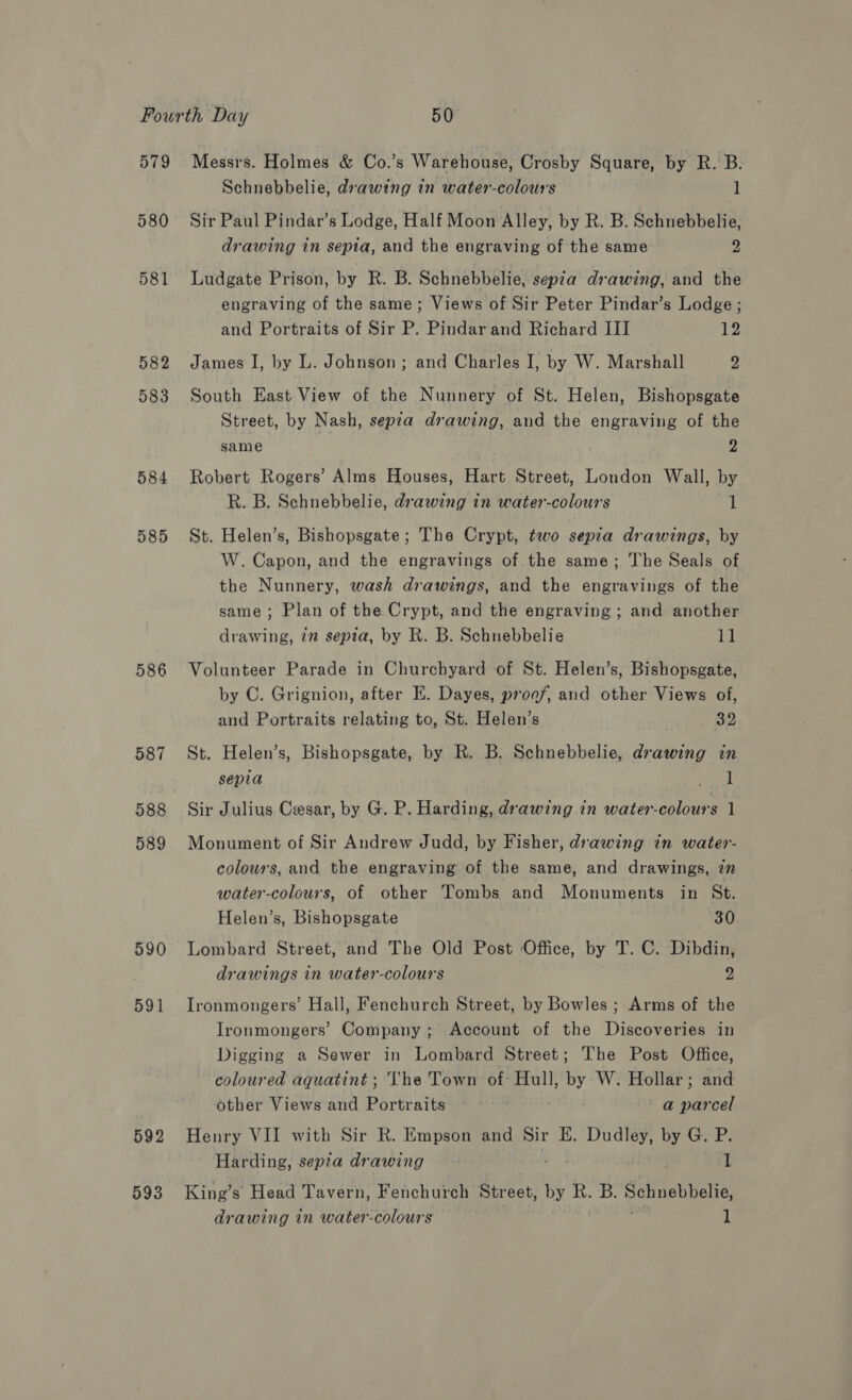 579 580 581 582 583 584 585 586 587 588 589 590 591 592 593 Messrs. Holmes &amp; Co.’s Warehouse, Crosby Square, by R. B. Schnebbelie, drawing in water-colours 1 Sir Paul Pindar’s Lodge, Half Moon Alley, by R. B. Schnebbelie, drawing in sepia, and the engraving of the same 2 Ludgate Prison, by R. B. Schnebbelie, sepia drawing, and the engraving of the same; Views of Sir Peter Pindar’s Lodge ; and Portraits of Sir P. Pindar and Richard III 12 James I, by L. Johnson; and Charles I, by W. Marshall 2, South East View of the Nunnery of St. Helen, Bishopsgate Street, by Nash, sepia drawing, and the engraving of the same , Robert Rogers’ Alms Houses, Hart Street, London Wall, by R. B. Schnebbelie, drawing in water-colours 1 St. Helen’s, Bishopsgate; The Crypt, two sepia drawings, by W. Capon, and the engravings of the same; The Seals of the Nunnery, wash drawings, and the engravings of the same ; Plan of the Crypt, and the engraving; and another drawing, in sepia, by R. B. Schnebbelie at Volunteer Parade in Churchyard of St. Helen’s, Bishopsgate, by C. Grignion, after E. Dayes, proof, and other Views of, and Portraits relating to, St. Helen’s 32 St. Helen’s, Bishopsgate, by R. B. Schnebbelie, drawing in sepia wee | Sir Julius Cesar, by G. P. Harding, drawing in water-colours 1 Monument of Sir Andrew Judd, by Fisher, drawing in water- colours, and the engraving of the same, and drawings, 22 water-colours, of other Tombs and Monuments in St. Helen’s, Bishopsgate 30 Lombard Street, and The Old Post Office, by T. C. Dibdin, drawings in water-colours 2 Ironmongers’ Hall, Fenchurch Street, by Bowles ; Arms of the Ironmongers’ Company; Account of the Discoveries in Digging a Sewer in Lombard Street; The Post Office, coloured aquatint ; The Town of Hull, an, W. Hollar; and other Views and Portraits ~ - | a parcel Henry VII with Sir R. Empson and Sir E. Dudley, by G. Pi Harding, sepia drawing 1 King’s Head Tavern, Fenchurch Street, by R. B. Schnebbelie, drawing in water-colours 1