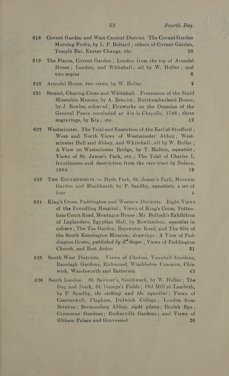 619 620 621 622 623 624 625 626 / 53 fourth Day Morning Frolic, by L. P. Boitard ; others of Covent Garden, Temple Bar, Exeter Change, ete. 20 The Piazza, Covent Garden ; London from the top of Arundel House; London, and Whitehall; all by W. Hollar; and two copies 6 Arundel House, two views, by W. Hollar 2 Strand, Charing Cross and Whitehall. Procession of the Scald Miserable Masons, by A. Benvist; Northumberland House, by J. Bowles, coloured; Fireworks on the Occasion of the General Peace concluded at Aix-la-Chaypelle, 1748; three engravings, by Kip; ete. 12 Westminster. The Trial and Execution of the Earl of Strafford ; West and North Views of Westminster Abbey; West- minster Hall and Abbey, and Whitebal]; all by W. Hollar ; A View on Westminster Bridge, by T. Malton, aquatint ; Views of St. James’s Park, etc.; The Trial of Charles I, frontispiece and description from the rare tract by Nelson, 1684 19 THe ENCAMPMENTS in Hyde Park, St. James’s Park, Museum Garden and Blackheath, by P. Sandby, aquatints, a set of four 4 King’s Cross, Paddington and Western Districts. Hight Views of the Foundling Hospital; Views of King’s Cross, 'Totten- ham Court Road, Montague House ; Mr. Bullock’s Exhibition of Laplanders, Egyptian Hall, by Rowlandson, aquatint in colours ; The Tea Garden, Bayswater Road, and The Site of the South Kensington Museum, drawings; A View of Pad- dington Green, published by R* Sayer ; Views of Paddington Church, and East Acton 31 South-West Districts. Views of Chelsea, Vauxhall Gardens, Ranelagh Gardens, Richmond, Wimbledon Common, Chis- wick, Wandsworth and Battersea 42 South London. St. Saviour’s, Southwark, by W. Hollar; The Dog aud Duck, St. George’s Fields ; Old Mill at Lambeth, by P. Sandby, the etching and the aquatint; Views of Camberwell, Clapham, Dulwich College; London from Brixton; Bermondsey Abbey, eight plates; Beulah Spa; Cremorne Gardens; Rosherville Gardens; and Views of KItham Palaee and Gravesend 36