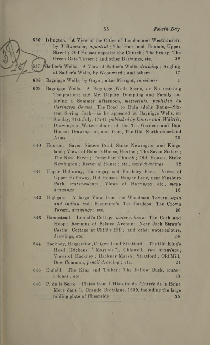  636 Islington. A View of the Cities of London and Westminster, ' by J. Swertner, aquatint ; The Hare and Hounds, Upper g Street ; Old Houses opposite the Church ; The Priory; The :   Green Gate Tavern; andjother Drawings, ete. 38 — 6, Sadler’s Wells. A View of Sadler’s Wells, drawing; Angling : } _ at Sadler’s Wells, by Woodward ; and others 17 | /- .° 688 Bagnigge Wells, by Guyot, after Merigot, 7m colours 1 | | , - 639 Bagnigge Wells. A Bagnigge Wells Scene, or No resisting  Temptation; and Mr. Deputy Dumpling and Family en- | joying a Summer Afternoon, mezzotints, published by | : Carington Bowles; The Road to Ruin (John Rann—Six- teen Spring Jack—as he appeared at Bagnigge Wells, on | | Sunday, 31st July, 1774), published by Laurie and Whittle; | ’ Drawings in Water-colours of the Tea Gardens and Bun | House; Drawings of, and from, The Old Northumberland Arms 20 - 640 Hoxton. Seven Sisters Road, Stoke Newington and Kings- land ; Views of Balme’s House, Hoxton ; The Seven Sisters ; The New River; Tottenham Church ; Old Houses, Stoke Newington ; Rectorial House ; etc., some drawings 22 : 641 Upper Holloway, Harringay and Finsbury Park. Views of Upper Holloway, Old Houses, Hangar Lane, near Finsbury Park, water-colours; Views of Harringay, etc., many drawings 16 642 Highgate. A large View from the Woodman Tavern, sepia and indian ink; Beaumont’s Tea Gardens; The Crown Tavern, drawings ; etc. 26  Hoop; Remains of Belsize Avenue; Near Jack Straw’s Castle; Cottage at Child’s Hill; and other water-colours, drawings, ete. 58 644 Hackney, Haggerston, Chigwell and Stratford. The Old King’s Head (Dickens’ “‘Maypole”), Chigwell, two drawings ; j Views of Hackney ; Hackney Marsh; Stratford ; Old Mill, / J . 643 Hampstead. Linnell’s Cottage, water-colours; The Cock and  Bow Common, pencil drawing ; ete. 21 645 Enfield. The King and Tinker; The Fallow Buck, water- colours ; etc. 10 Mére dans la Grande Bretaigne, 1639, including the large 646 P.delaSerre. Plates from L’Histoire de l’Entrée de la Reine folding plate of Cheapside bias Mp 25