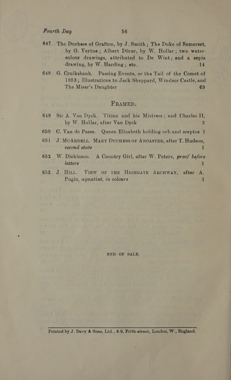647 The Duchess of Grafton, by J. Smith; The Duke of Somerset, by G. Vertue; Albert Diirer, by W. Hollar; two water- colour drawings, attributed to De Wint; and a sepia drawing, by W. Harding ; etc. Pg! 648 G. Cruikshank. Passing Events, or the Tail of the Comet of 1853; Illustrations to Jack Sheppard, Windsor Castle, and The Miser’s Daughter 69 FRAMED. 649 Sir A. Van Dyck. ‘Titian and his Mistress; and Charles II, by W. Hollar, after Van Dyck 2 650 C. Van de Passe. Queen Elizabeth holding orb and sceptre 1 651 J. MoARpDELL. Mary DucHEss or ANOASTER, after T. Hudson, second state 1 652 W. Dickinson.. A Country Girl, after W. Peters, proof before letters 1 653. J. Hitt. VIEW oF THE HIGHGATE ARCHWAY, after A. Pugin, aquatint, in colours 1 END OF SALE. Printed by J. Davy &amp; Sons, Ltd., 8-9, Frith-street, London, W., England. ee Ee