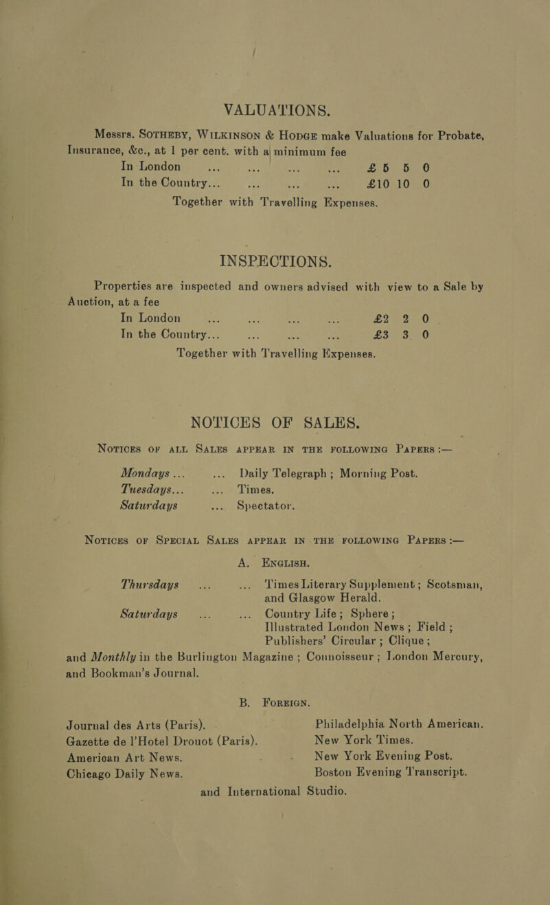 VALUATIONS. Messrs. SOTHEBY, WILKINSON &amp; HopeE make Valuations for Probate, Insurance, &amp;c., at 1 per cent. with a minimum fee In London ae a ifs eY £5 56 0 In the Country... au EAS £10 10 O Together with Travelling Expenses. INSPECTIONS. Properties are inspected and owners advised with view to a Sale by Auction, at a fee In London i ee ie LI Ory | In the Country... Nae 2 + Bape as) 9 NS, Together with Travelling Expenses. | 4 NOTICES OF SALES. ) ! Novices OF ALL SALES APPEAR IN THE FOLLOWING PaPErRs :— Mondays ... ... Daily Telegraph ; Morning Post. Tuesdays... eee Linen Saturdays ... Spectator. Novices oF SPECIAL SALES APPEAR IN THE FOLLOWING PAPERS :— A. ENGLISH. Thursdays... .... Times Literary Supplement ; Scotsman, and Glasgow Herald. Saturdays... ... Country Life; Sphere ; Illustrated London News; Field ; Publishers’ Circular ; Clique ; and Monthly in the Burlington Magazine ; Connoisseur ; London Mercury, and Bookman’s Journal. B. ForeEIGN. Journal des Arts (Paris). Philadelphia North American. Gazette de l’Hotel Drouot (Paris). New York Times. American Art News. . New York Evening Post. Chicago Daily News. Boston Evening Transcript. and International Studio. 