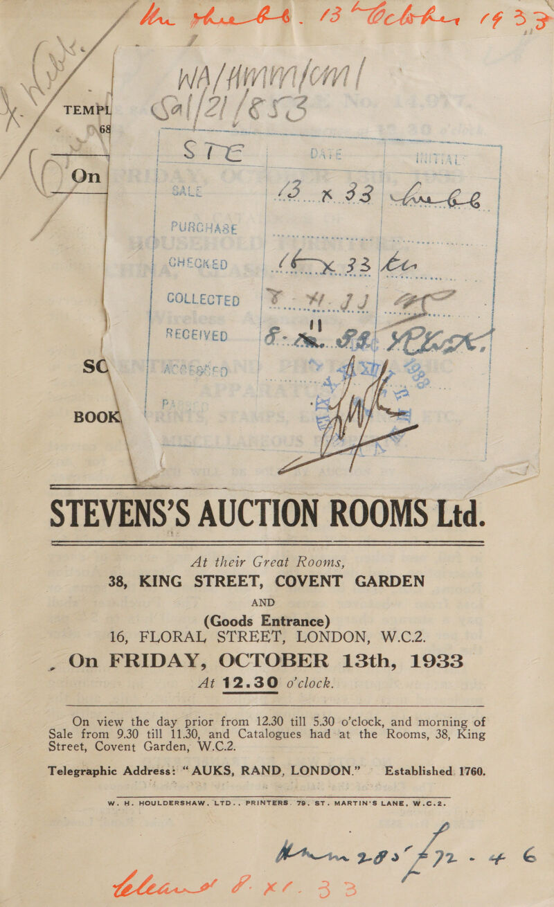 A hus O43 Ccbrhua 1¢ 33   ? j : i Etre: at &amp; | PURCHARE | Oo iw c | rs | Wi SGMte Dp 33 | * St ene ean a J { SP See wes | Sime sae as our e- . . ie gn ae COLLECTED  S / é Shey | BOO  STEVENS’S AUCTION ROOMS Ltd. At their Great Rooms, 38, KING STREET, COVENT GARDEN AND (Goods Entrance) 16, FLORAL STREET, LONDON, W.C.2. - On FRIDAY, OCTOBER 13th, 1933. At 12.30 o'clock.   On view the day prior from 12.30 till 5.30 o’clock, and morning of Sale from 9.30 till 11.30, and Catalogues had: at the Rooms, 38, King Street, Covent Garden, W.C.2. Telegraphic Address: “ AUKS, RAND, LONDON.” — Established. 1760. PRINTERS. 79, ST. MARTIN'S LANE, W.C.2. | | ff ys - - 6 tltin# Fx. 33 - W. H. HOULDERSHAW, LTD.,