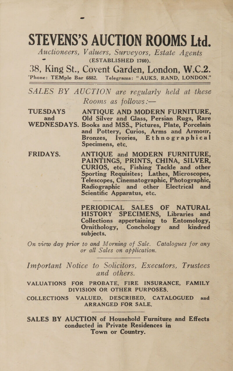 STEVENS’S AUCTION ROOMS Ltd. AMOR Valuers, Surveyors, Estate Agents (ESTABLISHED 1760). 38, Mig St., Covent Garden, London, W.C.2. Phone: TEMple ae 6882. Telegrams: “AUKS, RAND, LONDON.” SALES BY AUCTION are regularly held at these — Rooms as follows :— TUESDAYS ANTIQUE AND MODERN FURNITURE, and Old Silver and Glass, Persian Rugs, Rare WEDNESDAYS. Books and MSS., Pictures, Plate, Porcelain and Pottery, Curios, Arms and Armour, Bronzes, Ivories, Ethnographical Specimens, etc, FRIDAYS. ANTIQUE and MODERN FURNITURE, PAINTINGS, PRINTS, CHINA, SILVER, CURIOS, etc., Fishing Tackle and other Sporting Requisites; Lathes, Microscopes, Telescopes, Cinematographic, Photographic, Radiographic and other Electrical and Scientific Apparatus, etc.  PERIODICAL SALES OF NATURAL ~HISTORY SPECIMENS, Libraries and Collections appertaining to Entomology, Ornithology, Conchology and_ kindred . subjects. On view day prior to and Morning of Sale. Catalogues for any or all Sales on application. Important Notice to Solicitors, Executors, Trustees | and others. | VALUATIONS FOR PROBATE, FIRE INSURANCE, FAMILY DIVISION OR OTHER PURPOSES. COLLECTIONS VALUED, DESCRIBED, CATALOGUED and ' ARRANGED FOR SALE, SALES BY AUCTION ‘of Household Furniture and Effects conducted in Private Residences in Town or Country.