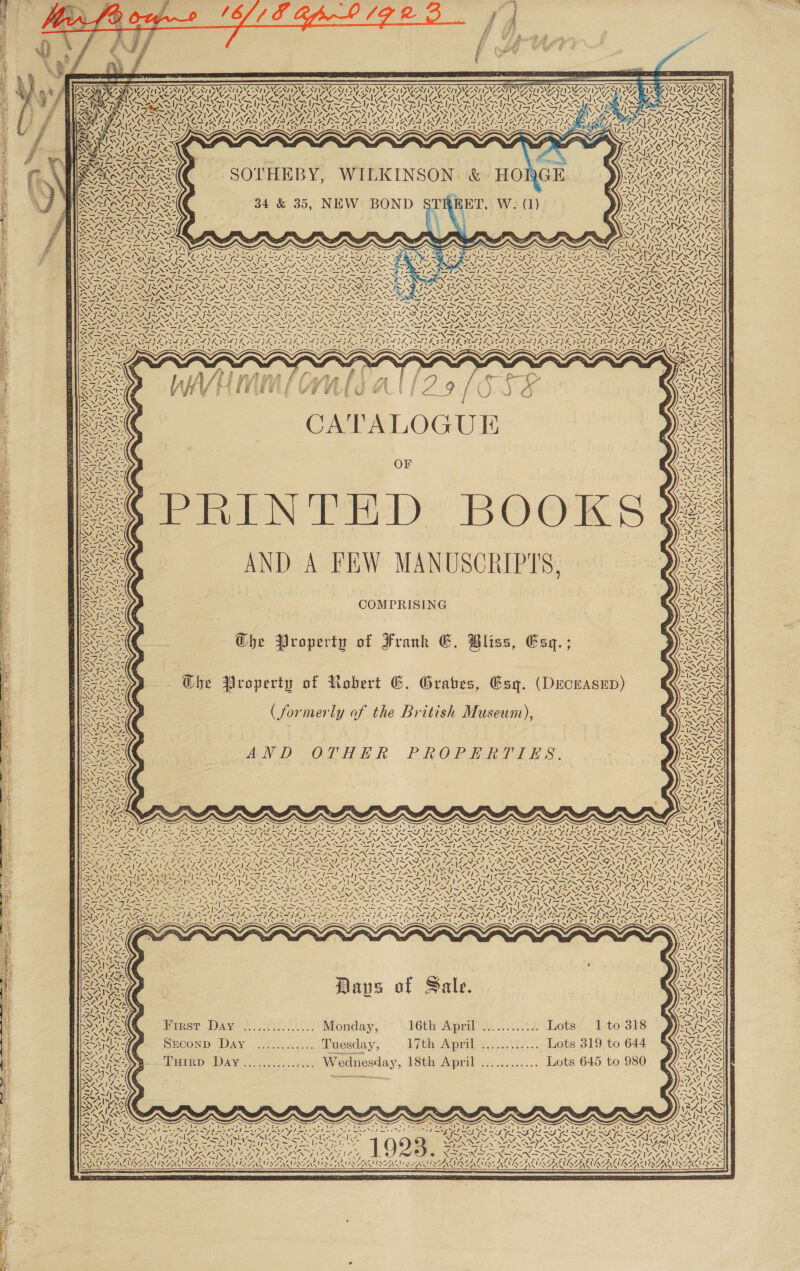 Cn ese al RGSS ll ~ YAAVIDAAA ID 4a Lae a as ' 1y\ AAW 1 PARAS A ADVANI Ae i Slot A or OE OPA NCS OE NERS ANOS ee r LIS IS KSA ily AMSA OA OAS AVEA 4 ( hee (Nez &gt;, vy Ts Nea &gt; VNAS ~“ &gt; “SS my : NDI NSIS Afr Ahn : : : PES SO fhe FUR PARASITES PUSS , aS NEI CAS Wet et NZ   4. NSN SENOS ALANS, \4 raver Et 4 PAAR AAAS mt San ANNAN ry Ie ~ Nels a herd QO ALS WEN SOE RT TN Ite i PARA ZI ¢ PN PONG - RSNA NURS Sir \ S Z 7 Name x SANS ZMIN WA ' SV LENORE AAA A ALLAN Ze “, ro 2 NA. ONS 3 4 NN, Zot GE) DEG, I SNE a) d Se ae = / AS =e: i oa, TE 7 eh: eer Fim NG i ok vA we, 7 ees, Dhl rae ce SS alone BEN ESN ES a IS SN SINS BRON eye le = = SS SRI S ba RON ON eae &gt; Fe LI NINA j SSN NERO RIN NO IN EO Sa RN es NZ OPA ROTOR OO 4 NS SoS INAS ares a es MSF IM SIS SINS IN MINS SIS SAT MINS YIP BIS IN YI IS IS IS INS = Aa NOT No NSU Nay eR NUN INGA NN NR NUN NER NON &gt; NI NEES SE SUR SENIRY Se Re NSE NOT SINGERS PO LT NLD PS NEN Re NO AENIR TNR IN ON NI v= ros eas &gt; &lt;-&gt; VM &gt;» ve” ve &lt;&gt; PhS NS | LVN ROA N ENON NING SSIS SII ANE ES eS ea : Slew sle Seles i Sea LILA AN ON FN NIN ISIN SN NEN INS INSN ORIN ISIN ONIN AORN ISNT NSIS N= EIR IRA GIN PISS GTN ok FROIN MLAS LARS G IPT MLR FI SPY FIT NLS FL a SAF MI ANI OL ALL SS FEL ADSIVI SG FNAL ANA YG F. Sy LF AEA ACR Pe) LIN SSeS NI pS WIS NS IS NN SNS Na SN SINE Noy SNe &lt;/ ML NSN oy Ss Ua SINE Ss NUR NES Se NUN ENN NNN AN NL NNN ANN NERA ENTAIL RENO ANNI, ANNIE NONI RA NIN SONU PENG NENT ENT CONN ONG ALENT OL AIS LY ae Se I Se EN Ys! NY - RS AS S Sle : LOSES he Bole parite Sa Slee Saif. dares ENN oN a RON ION ON NN ON ON REN SIREN PN INE CSREES Fey SS Ss EIR RELY S PO ee ee GN NINO) FI OA EN re SUPE EAT ENON SIAN ES NDI SNR SOE PS e oe em da x ‘ NAN ANA ete No aura Z ae ce Kor ay 4 \ LN Zs oY, + Say Noes Ne NSS PRS PES Te T RSS ST a Ay feet OP SA Be See SI AN BESANT) CYS) 2 So t Ste Cy PS VOIDS AIS AISI AAS T StL — NIRS he I St I . : 4 SANS : f bs =       Whos NYE x \% tare iv “NX Te 7 An i N ca CATALOGUE &gt; OF eS PRINTED BOOKS ee AND A FEW MANUSCRIPTS, eee COMPRISING caf ~ Zfe \ (is fs 1y\ 4 NW My N Ke 4, ts “Nn ae it | Lupe NX ee /  AMC. Ghe Property of Frank GE. Bliss, Esq. ;  Gs Property of Robert G. Grates, Esq. (Deceasep) eG Se)? (formerly of the British Museum), SINS AND OTHER PROPERTIES. ' it i tA Vamsi elas 7, SEN \y “ TUR AK 4 WV NZ . 7 £ rH TES N 7 &gt; / ¢ ‘ Jae a. Pe “ab 4 NAS &lt; S55N a! A. we SSRI OM Cra MAL N ; NAS, ee PRA ~ * —/ UES 7. SS, oN EN NL Dayan &lt;j PAS et N pes - ae ; x UAAAAIN Nibs y~ Ca 7 Z t ets i } = \. / ~ = &amp; \ N es N 7  Daps of Sale. Pinst Day’ ?,. oris:....)) Mouday; 16th April’ ............ Lots. 1:to 318 SECOND Day ............. Tuesday, th April. ;......:.... Lots 819, to 644 Tuirp Day............... Wednesday, 18th April ............ Lots 645 to 980  ff as pret ls \4 ay Sera Oke Ps am vo NGG aS TF ame NONS \ &gt; 417 \ . une a, ra Y / Zul! 7 ons  ISSNCMSEA MOAN IES   