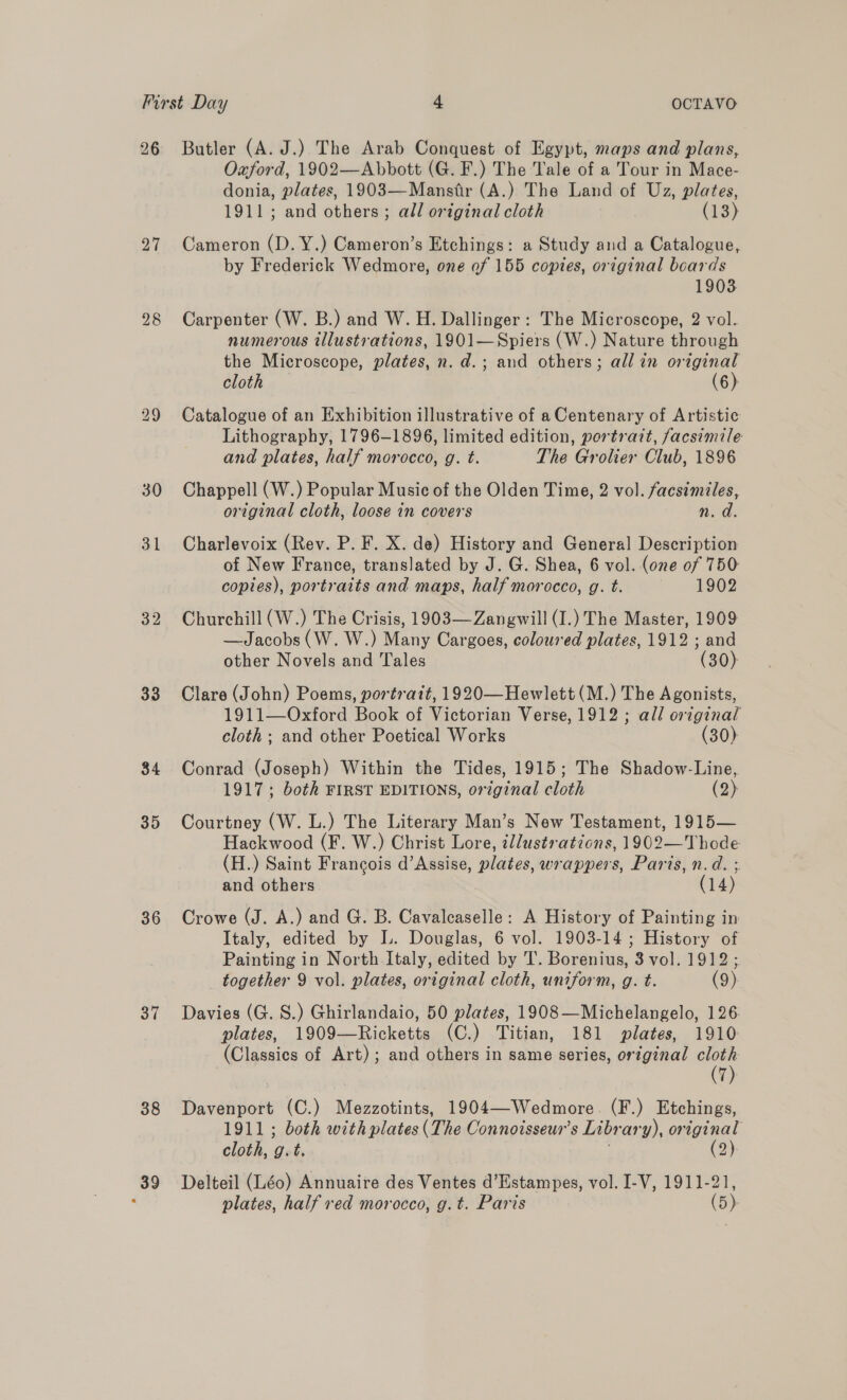 27 30 31 33 34 35 36 37 38 39 Oxford, 1902—Abbott (G. F.) The Tale of a Tour in Mace- donia, plates, 1903—Mansitir (A.) The Land of Uz, plates, 1911; and others ; all original cloth (13) Cameron (D. Y.) Cameron’s Etchings: a Study and a Catalogue, by Frederick Wedmore, one of 155 copies, original boards 1903 Carpenter (W. B.) and W. H. Dallinger : The Microscope, 2 vol. numerous illustrations, 1901—Spiers (W.) Nature through the Microscope, plates, n. d.; and others; all in original cloth (6): Catalogue of an Exhibition illustrative of a Centenary of Artistic Lithography, 1796-1896, limited edition, portrait, facsimile and plates, half morocco, g. t. The Grolier Club, 1896 Chappell (W.) Popular Music of the Olden Time, 2 vol. facsimiles, original cloth, loose in covers n. d. Charlevoix (Rev. P. F. X. de) History and General Description of New France, translated by J. G. Shea, 6 vol. (one of 750 copies), portraits and maps, half morocco, g. t. 1902 Churchill (W.) The Crisis, 1903— Zangwill (I.) The Master, 1909 —Jacobs (W. W.) Many Cargoes, coloured plates, 1912 ; and other Novels and Tales (30) Clare (John) Poems, portrait, 1920—Hewlett (M.) The Agonists, 1911—Oxford Book of Victorian Verse, 1912 ; all original cloth; and other Poetical Works (30) Conrad (Joseph) Within the Tides, 1915; The Shadow-Line, 1917; both FIRST EDITIONS, o7 iginal cloth (2) Courtney (W. L.) The Literary Man’s New Testament, 1915— Hackwood (F. W.) Christ Lore, illustrations, 1902—Thode (H.) Saint Francois d’Assise, pldtes wrappers, Paris, n.d. + and others (1 14) Crowe (J. A.) and G. B. Cavaleaselle: A History of Painting in Italy, edited by L. Douglas, 6 vol. 1903-14; History of Painting in North Italy, edited by T. Borenius, 3 vol. 1912 together 9 vol. plates, original cloth, uniform, g. t. (9) Davies (G. S.) Ghirlandaio, 50 plates, 1908 —Michelangelo, 126 plates, 1909—Ricketts (C.) Titian, 181 plates, 1910 (Classics of Art); and others in same series, original cloth Davenport (C.) Mezzotints, 1904—Wedmore. (F.) Etchings, 1911; both with plates (The Connoisseur’ s abr ary), original cloth, g.t. (2) Delteil (Léo) Annuaire des Ventes d’Estampes, vol. I-V, 1911-21,