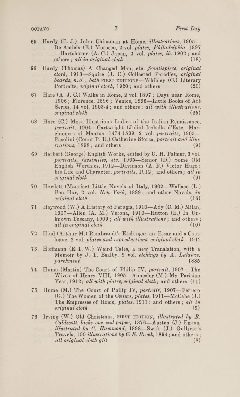 65 66 67 68 69 70 71 72 73 74 75 76 Hardy (E. J.) John Chinaman at Home, illustrations, 1905— De Amicis (E.) Morocco, 2 vol. plates, Philadelphia, 1897 —Hartshorne (A. C.) Japan, 2 vol. plates, 7b. 1902; and others; all in original cloth (18) Hardy (Thomas) A Changed Man, etc. frontispiece, original cloth, 1913—Squire (J. C.) Collected Parodies, original boards, n.d.; both FIRST EDITIONS—Whibley (C.) Literary Portraits, original cloth, 1920; and others (20) Hare (A. J. C.) Walks in Rome, 2 vol. 1897; Days near Rome, 1906; Florence, 1896; Venice, 1896—Little Books of Art Series, 14 vol. 1903-4; and others; all with illustrations, original cloth (25) Hare (C.) Most Illustrious Ladies of the Italian Renaissance, portrait, 1904—Cartwright (Julia) Isabella d’Este, Mar- chioness of Mantua, 1474-1539, 2 vol. portraits, 1903— Pasolini (Count P. D.) Catherine Sforza, portrait and illus- trations, 1898; and others (9) Herbert (George) English Works, edited by G. H. Palmer, 3 vol. portraits, facsimiles, ete. 1905—Senior (D.) Some Old English Worthies, 1912—Davidson (A. F.) Victor Hugo: his Life and Character, portraits, 1912; and others; all an original cloth (9) Hewlett (Maurice) Little Novels of Italy, 1902—Wallace (L.) Ben Hur, 2 vol. New York, 1899; and other Novels, in original cloth (16) Heywood (W.) A History of Perugia, 1910—Ady (C. M.) Milan, 1907—Allen (A. M.) Verona, 1910—Hutton (E.) In Un- known Tuscany, 1909; all with illustrations ; and others ; all in original cloth (10) Hind (Arthur M.) Rembrandt’s Etchings: an Essay and a Cata- logue, 2 vol. plates and reproductions, original cloth 1912 Hoffmann (E.T. W.) Weird Tales, a new Translation, with a Memoir by J. T. Bealby, 2 vol. etchings by A. Lalauze, parchment 1885 Hume (Martin) The Court of Philip IV, portrait, 1907; The Wives of Henry VIII, 1905— Annesley (M.) My Parisian Year, 1912; all with plates, original cloth; and others (11) Hume (M.) The Court of Philip IV, portrait, 1907—Ferrero (G.) The Women of the Caesars, plates, 1911—McCabe (J.) The Empresses of Rome, plates, 1911; and others; all in original cloth (9) Irving (W.) Old Christmas, FIRST EDITION, tllustrated by R. Caldecott, lacks one end-paper, 1876—Austen (J.) Emma, illustrated by C. Hammond, 1898—Swift (J.) Gulliver’s Travels, 100 dlustrations by C. EH. Brock, 1894 ; and others ;