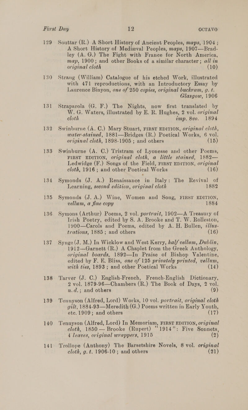 129 130 133 134 135 136 137 138 139 140 141 Souttar (R.) A Short History of Ancient Peoples, maps, 1904 ; A Short History of Medieval Peoples, maps, 1907—Brad- ley (A. G.) The Fight with France for North America, map, 1900; and other Books of a similar character ; all in original cloth (10) Strang (William) Catalogue of his etched Work, illustrated with 471 reproductions, with an Introductory Essay by Laurence Binyon, one of 250 copies, original buckram, g. t. Glasgow, 1906 Straparola (G. F.) The Nights, now first translated by W.G. Waters, illustrated by E. R. Hughes, 2 vol. original cloth imp. 8vo. 1894 Swinburne (A. C.) Mary Stuart, FIRST EDITION, original cloth, water-stained, 1881—Bridges (R.) Poetical Works, 6 vol. original cloth, 1898-1905 ; and others (15) Swinburne (A. C.) Tristram of Lyonesse and other Poems, FIRST EDITION, original cloth, a little stained, 1882— Ledwidge (F.) Songs of the Field, FIRST EDITION, orginal cloth, 1916; and other Poetical Works (16) Symonds (J. A.) Renaissance in Italy: The Revival of Learning, second edition, original cloth 1882 Symonds (J. A.) Wine, Women and Song, FIRST EDITION, vellum, a fine copy 1884 Symons (Arthur) Poems, 2 vol. portratt, 1902—A Treasury of Irish Poetry, edited by 8S. A. Brooke and T. W. Rolleston, 1900—Carols and Poems, edited by A. H. Bullen, cllus- trations, 1885; and others (16) Synge (J. M.) In Wicklow and West Kerry, half vellum, Dublin, 1912—Garnett (R.) A Chaplet from the Greek Anthology, original boards, 1892—In Praise of Bishop Valentine, edited by F. KE. Bliss, one of 125 privately printed, vellum, with ties, 1893 ; and other Poetical Works (14) Tarver (J. C.) English-French, French-English Dictionary, 2 vol. 1879-96 —Chambers (R.) The Book of Days, 2 vol. n.d.; and others (9) Tennyson (Alfred, Lord) Works, 10 vol. portrait, original cloth gilt, 1884-93—Meredith (G.) Poems written in Early Youth, etc. 1909; and others ~ (17) Tennyson (Alfred, Lord) In Memoriam, FIRST EDITION, original cloth, 1850 — Brooke (Rupert) “1914”: Five Sonnets, 4 leaves, original wrappers, 1915 (2) Trollope (Anthony) The Barsetshire Novels, 8 vol. original cloth, g. t. 1906-10; and others (21)