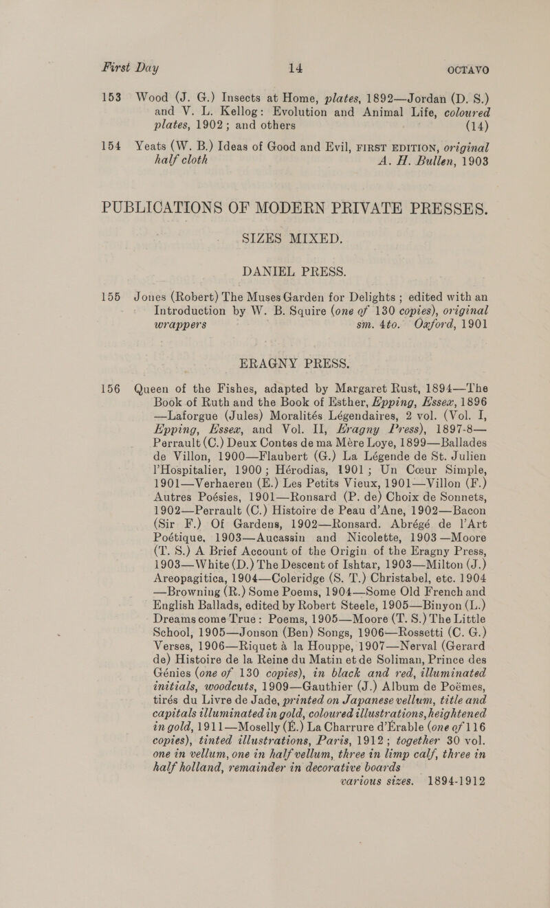 153 Wood (J. G.) Insects at Home, plates, 1892—Jordan (D. S.) and V. L. Kellog: Evolution and Animal Life, coloured plates, 1902; and others (14) 154 Yeats (W. B.) Ideas of Good and Evil, FIRST EDITION, original half cloth A. H. Bullen, 1903 PUBLICATIONS OF MODERN PRIVATE PRESSES. SIZES MIXED. DANIEL PRESS. 155 Jones (Robert) The Muses Garden for Delights ; edited with an Introduction by W. B. Squire (one ef 130 copies), original wrappers sm. 4to. Ozford, 1901 ERAGNY PRESS. 156 Queen of the Fishes, adapted by Margaret Rust, 1894—The Book of Ruth and the Book of Esther, Hpping, Hssex, 1896 —Laforgue (Jules) Moralités Légendaires, 2 vol. (Vol. I, Epping, Essex, and Vol. Il, Hragny Press), 1897-8— Perrault (C.) Deux Contes de ma Mére Loye, 1899—Ballades de Villon, 1900—Flaubert (G.) La Légende de St. Julien ) Hospitalier, 1900; Hérodias, 1901; Un Cceur Simple, 1901—Verhaeren (E.) Les Petits Vieux, 1901—Villon (F.) Autres Poésies, 1901—Ronsard (P. de) Choix de Sonnets, 1902—Perrault (C.) Histoire de Peau d’Ane, 1902—Bacon (Sir F.) Of Gardens, 1902—Ronsard. Abrégé de l’Art Poétique, 1903—Aucassin and Nicolette, 1903 —Moore (T. S.) A Brief Account of the Origin of the Eragny Press, 1903—White (D.) The Descent of Ishtar, 1903—-Milton (J.) Areopagitica, 1904—Coleridge (S. T.) Christabel, etc. 1904 —Browning (R.) Some Poems, 1904—Some Old French and English Ballads, edited by Robert Steele, 1905—Binyon (L.) Dreamscome True: Poems, 1905—Moore (T. S.) The Little School, 1905—Jonson (Ben) Songs, 1906—Rossetti (C. G.) Verses, 1906—Riquet 4 la Houppe, 1907—Nerval (Gerard de) Histoire de la Reine du Matin et de Soliman, Prince des Génies (one of 130 copies), in black and red, illuminated initials, woodcuts, 1909—Gauthier (J.) Album de Poémes, tirés du Livre de Jade, printed on Japanese vellum, title and capitals illuminated in gold, coloured illustrations, heightened in gold, 1911—Moselly (E.) La Charrure d’Erable (one of 116 copies), tinted illustrations, Paris, 1912; together 30 vol. one in vellum, one in half vellum, three in limp calf, three in half holland, remainder in decorative boards various sizes. 1894-1912